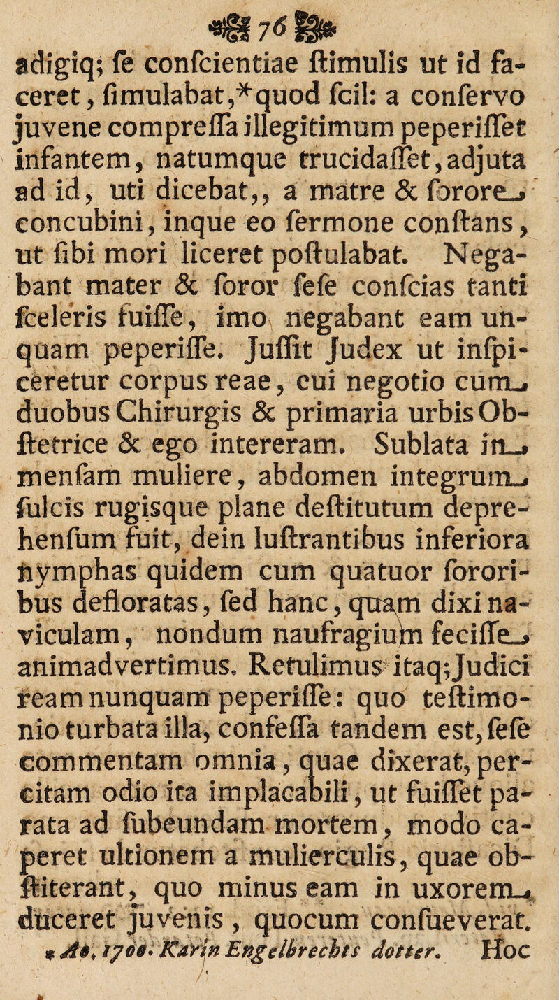 '8!§f 7$ adigiq; fe confcientiae ftimulis ut id fa¬ ceret, fimulabat,*quod fcil: a confervo juvene comprefla illegitimum peperilTet infantem, natumque trucidaffet,adjuta ad id, uti dicebat,, a matre & forore_» concubini, inque eo fermone conflans, ut fibi mori liceret poftulabat. Nega¬ bant mater & foror fefe confcias tanti fceIeris fuifle, imo negabant eam un¬ quam peperiffe. Juffit Judex ut infpi- ceretur corpus reae, cui negotio cunu duobus Chirurgis & primaria urbis Ob- ftetrice & ego intereram. Sublata in_. menfam muliere, abdomen integrum-, fulcis rugisque plane deftitutum depre- henfum fuit, dein luftrantibus inferiora nymphas quidem cum quatuor forori- bus defloratas, fed hanc, quam dixi na¬ viculam , nondum naufragiufn feciffe_» animadvertimus. Retulimus itaq; Judici ream nunquam peperiffe : quo teftimo- nio turbata illa, confeffa tandem est, fele commentam omnia, quae dixerat, per¬ citam odio ita implacabili, ut fuiflet pa¬ rata ad fubeundam mortem, modo ca¬ peret ultionem a mulierculis, quae ob- ftiterant, quo minus eam in uxorem., duceret juvenis , quocum confueverat. * A», iyd«. Rarin Engelbrechts doner. Hoc