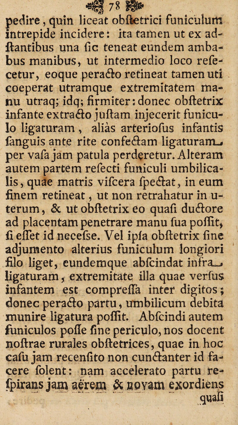 pedire, quin liceat obfbetrici funiculum intrepide incidere ita tamen ut ex ad- ftantibus una fic teneat eundem amba¬ bus manibus, ut intermedio loco refe- cetur, eoque peradto retineat tamen uti coeperat utramque extremitatem ma¬ nu utraq; idq; firmiter: donec obftetrix infante extraflo juftam injecerit funicu¬ lo ligaturam , alias arteriofus infantis languis ante rite confeCtam ligaturam., per vafajam patula perderetur. Alteram autem partem refecti funiculi umbilica¬ lis, quae matris vifcera fpe&at, in eum finem retineat, ut non retrahatur in u- terum, & ut obftetrix eo quafi duCtore ad placentam penetrare manu fua poffit, fi effet id necefse. Vel ipia obftetrix fine adjumento alterius funiculum longiori filo liget, eundemque abfcindat infra_» ligaturam, extremitate illa quae verius infantem est compreffa inter digitos; donec peraCto partu, umbilicum debita munire ligatura poffit. Abfcindi autem funiculos poffe fine periculo, nos docent noftrae rurales obftetrices, quae in hoc cafu jam recenfito non cunctanter id fa¬ cere folent: nam accelerato partu re- fpirans jam aerem & novam exordiens quafi