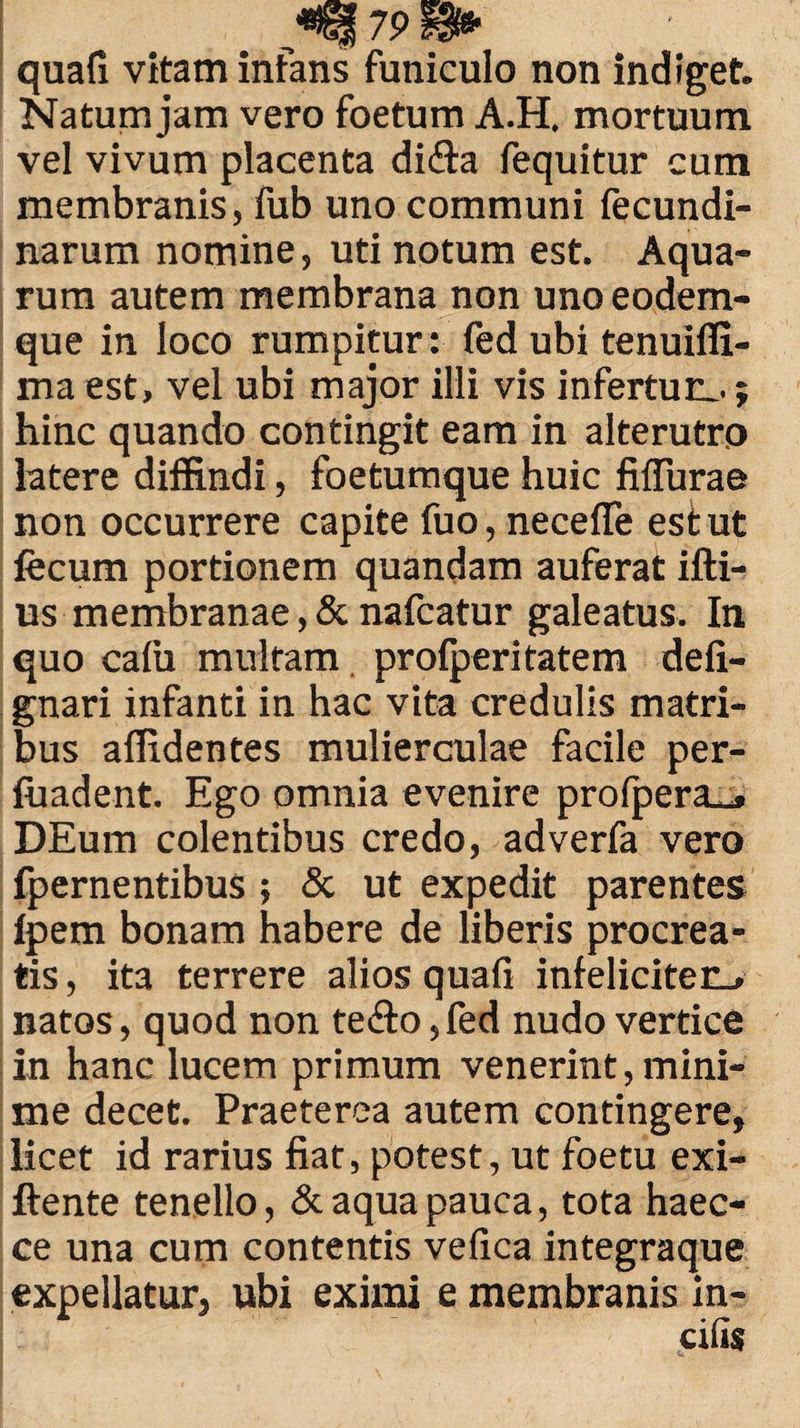 70 quafi vitam infans funiculo non indiget. Natum jam vero foetum A.H. mortuum vel vivum placenta di&a fequitur cum membranis, fub uno communi fecundi- narum nomine, uti notum est. Aqua¬ rum autem membrana non uno eodem- que in loco rumpitur: fed ubi tenuiffi- ma est, vel ubi major illi vis infertur,, j hinc quando contingit eam in alterutro latere diffindi, foetumque huic fifTurae non occurrere capite fuo, necelTe esi ut fecum portionem quandam auferat illi¬ us membranae, & nafcatur galeatus. In quo calu multam prolperitatem deli- gnari infanti in hac vita credulis matri¬ bus allidentes mulierculae facile per- fuadent. Ego omnia evenire prolpera^» DEum colentibus credo, adverfa vero fpernentibus ; & ut expedit parentes lpem bonam habere de liberis procrea¬ tis , ita terrere alios quali infeliciter^ natos, quod non te&o ,fed nudo vertice in hanc lucem primum venerint, mini¬ me decet. Praeterea autem contingere, licet id rarius fiat, potest, ut foetu exi- llente tenello, & aqua pauca, tota haec- ce una cum contentis velica integraque expellatur, ubi eximi e membranis in¬ cilis