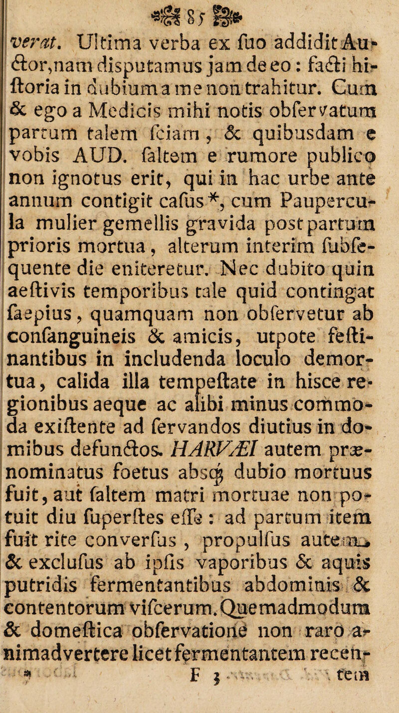 vertit. Ultima verba ex fuo addidit Au* &or,nam disputamus jam de eo: facfti hi- ftoria in dubium a me non trahitur. Cum & ego a Medicis mihi notis obfervatum partum talem fciam, & quibusdam e vobis AUD. faltem e rumore publico non ignotus erit, qui in hac urbe ante annum contigit cafus *, cum Paupercu¬ la mulier gemellis gravida post partum prioris mortua, alterum interim iubfe- quente die eniteretur. Nec dubito quin aeftivis temporibus tale quid contingat faepius, quamquam non obfervetur ab confanguineis & amicis, utpote fefti- nantibus in includenda loculo demor¬ tua , calida illa tempeftate in hisce re¬ gionibus aeque ac alibi minus commo¬ da exiftente ad fervandos diutius in do¬ mibus defun&os. HARVMl autem prte- nominatus foetus abst^ dubio mortuus fuit, aut faltem matri mortuae non po¬ tuit diu fuperftes elTe : ad parcum item fuit rite converfus , propulfus autesru & exclufus ab ipils vaporibus & aquis putridis fermentantibus abdominis & contentorum vifcerum. Quemadmodum & domeftica obfervatiorie non raro a> nimadvertere licet fermentantem recen- ? F i .st--. •. fetu