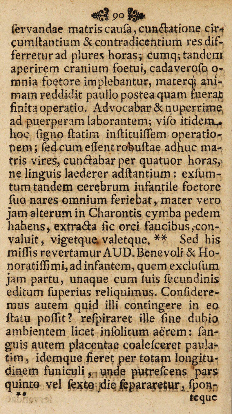 ■agipof^ fervandae matris cauia, cuneatione cir¬ cumflantium & contradicentium res dif¬ ferretur ad plures horas; cumq; tandem aperirem cranium foetui, cadaverofo o- mnia foetore implebantur, materq; ani¬ mam reddidit paullo postea quam fuerat finita operatio. Advocabar & nuperrime, ad puerperam laborantem; vifo itidem^* hoc figno ftatim inftituifTem operatio¬ nem; fedcum eflent robuftae adhuc ma¬ tris vires, cun<ftabar per quatuor horas,- ne linguis laederer adftantium: exfum- tum tandem cerebrum infantile foetore fuo nares omnium feriebat, mater vero jam alterum in Charontis cymba pedem habens, extra&a fic orci faucibus,con¬ valuit, vigetque, valetque. ** Sed his miflis revertamur AUD. Benevoli & Ho- noratiflimi, ad infantem, quem exclufum jam partu, unaque cum luis fecundinis editum fuperius reliquimus. Confidere¬ mus autem quid illi contingere in ea flatu poffit? refpiraret ille fine dubio ambientem licet infolitum aerem; fan- guis autem placentae coalefceret paula- tim, idemque fieret per totam longitu¬ dinem funiculi, unde putreicens 'pars quinto vel fexte diq .fepraretur, fponr ** ’ ttque