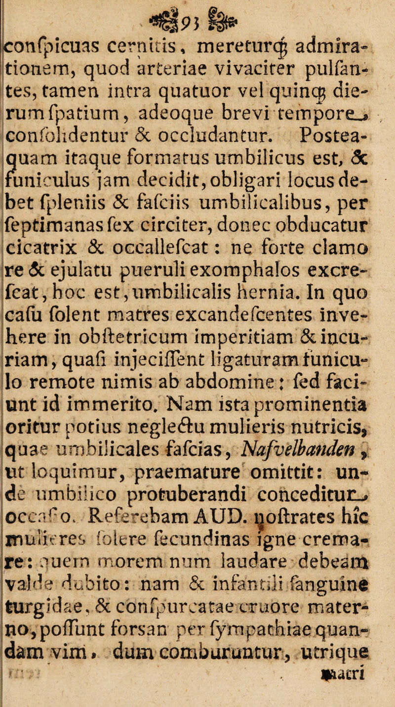 confpicuas cernitis, mereeurqj admira¬ tionem, quod arteriae vivaciter pulfan- tes, tamen intra quatuor vel quinq$ die¬ rum fpatium, adeoque brevi tempore_* confolidentur & occludantur. Postea- quam itaque formatus umbilicus est, <3c funiculus jam decidit, obligari locus de¬ bet fpleniis & fafciis umbilicalibus, per feptimanasfex circiter, donec obducatur cicatrix & occallefcat: ne forte clamo re & ejulatu pueruli exomphalos excre- fcat,hoc est,umbilicalis hernia. In quo calu folent matres excandefcentes inve¬ here in obftetricum imperitiam & incu¬ riam, quali injeciflent ligaturam funicu¬ lo remote nimis ab abdomine: fed faci¬ unt id immerito. Nam ista prominentia oritur potius negle<ftu mulieris nutricis, quae umbilicales fafcias, Nafvelbanden, ut loquimur, praemature omittit: un¬ de umbilico protuberandi conceditur., occnf o. Referebam AUD. ljjoftrates hic mulieres folere fecundinas igne crema¬ re: ouem morem num laudare debeam valde dubito: nam & infantili 'anguine turgidae, & confpureatae craore mater¬ no, polfunt forsan per fympachiaequan- dam vim. dum comburuntur, utrique m, >' , esacri