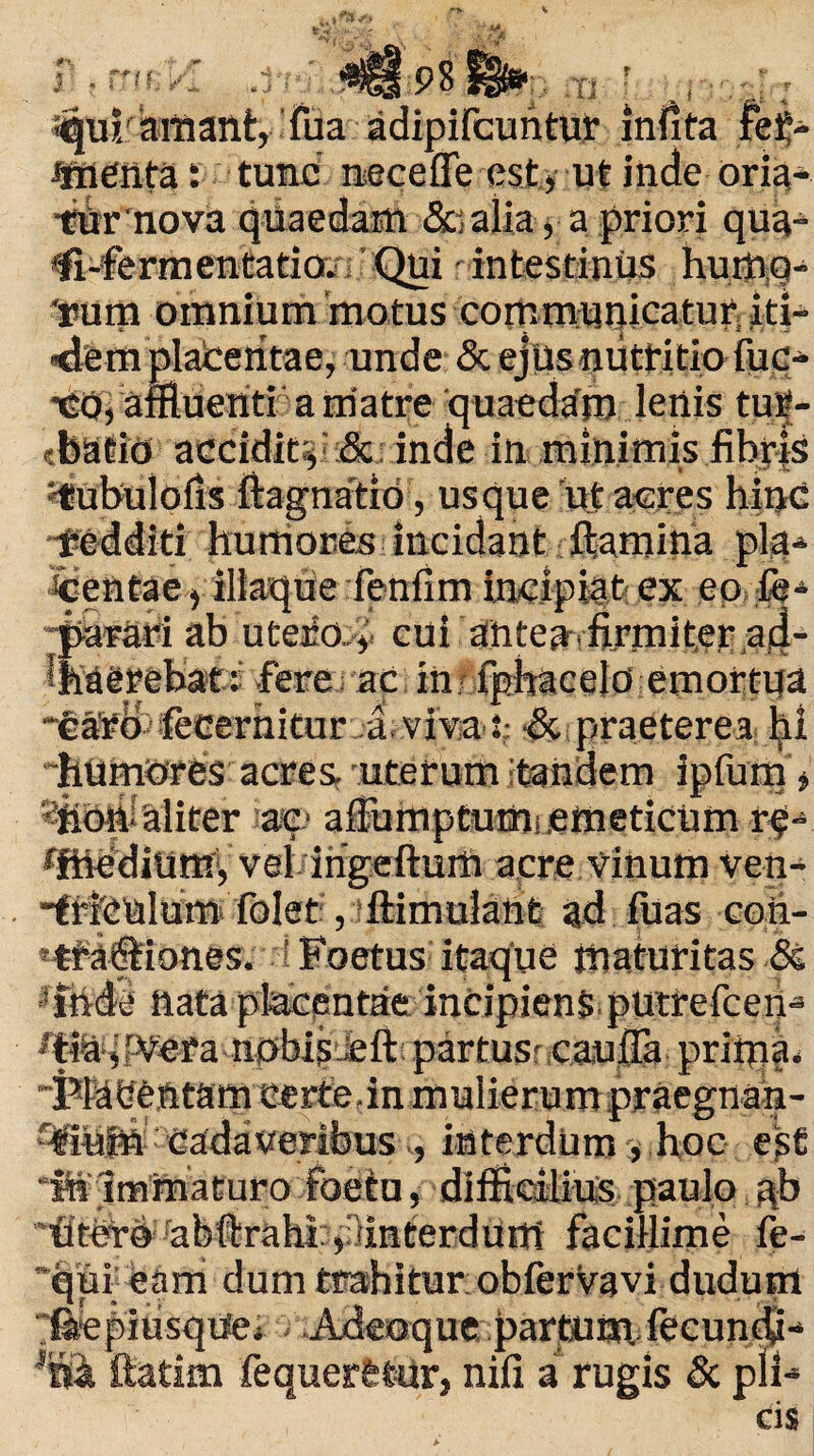 r . tritrA Tl ^ui/amant, fua adipifcuntur infita fetj- JmCnta: tunc' neceffe est, ut inde oria- tfir nova quaedam &j alia, a priori qua- ^-fermentatioi: Qui intestinus humg- 'uum omnium 'motus communicatur; iti- «dem plateritae, unde & ejus nutritio fuc- •cOi affluentia matre quaedam lenis tur¬ batio accidit;, & inde in minimis fibris tiubulofis fiagnatio, usque ut acres bigd -fedditi humores incidant ftamina pla¬ centae , illaque fenfim incipiat ex eo fe* -parari ab utejio., cui ahteaffirmiter aid- i haerebat:; fere, ac in fphacelo emortua * £ _ . i- > i ifecerhitur ,a, viva *: •& praeterea hi “humores acres, uterum tandem ipfum, *fiofialiter ae> affumptum,.emeticum r^-* ffhedium, vel ingeftum acre vinum ven- “triculum folet, ftimulant ad luas coh- etfa®iones. Foetus itaque maturitas <3e ifnde nata placentae incipiens putrefieri-» 't&^fVera nobis iefi partusr caufia prima, -PPaGentamcerte.in mulierum praegnan- %«in cadaveribus ,, interdum, hoc ege “M Immaturo foetu, difficilius paulo ^b “titer© rabfirahi ,:dnterdum facillime fe- ’qui eam dum trahitur:obferVavi dudum “kepiusqUej Adeoque partum, fecundi-* ftatim fequerttur, nifi a rugis & plF