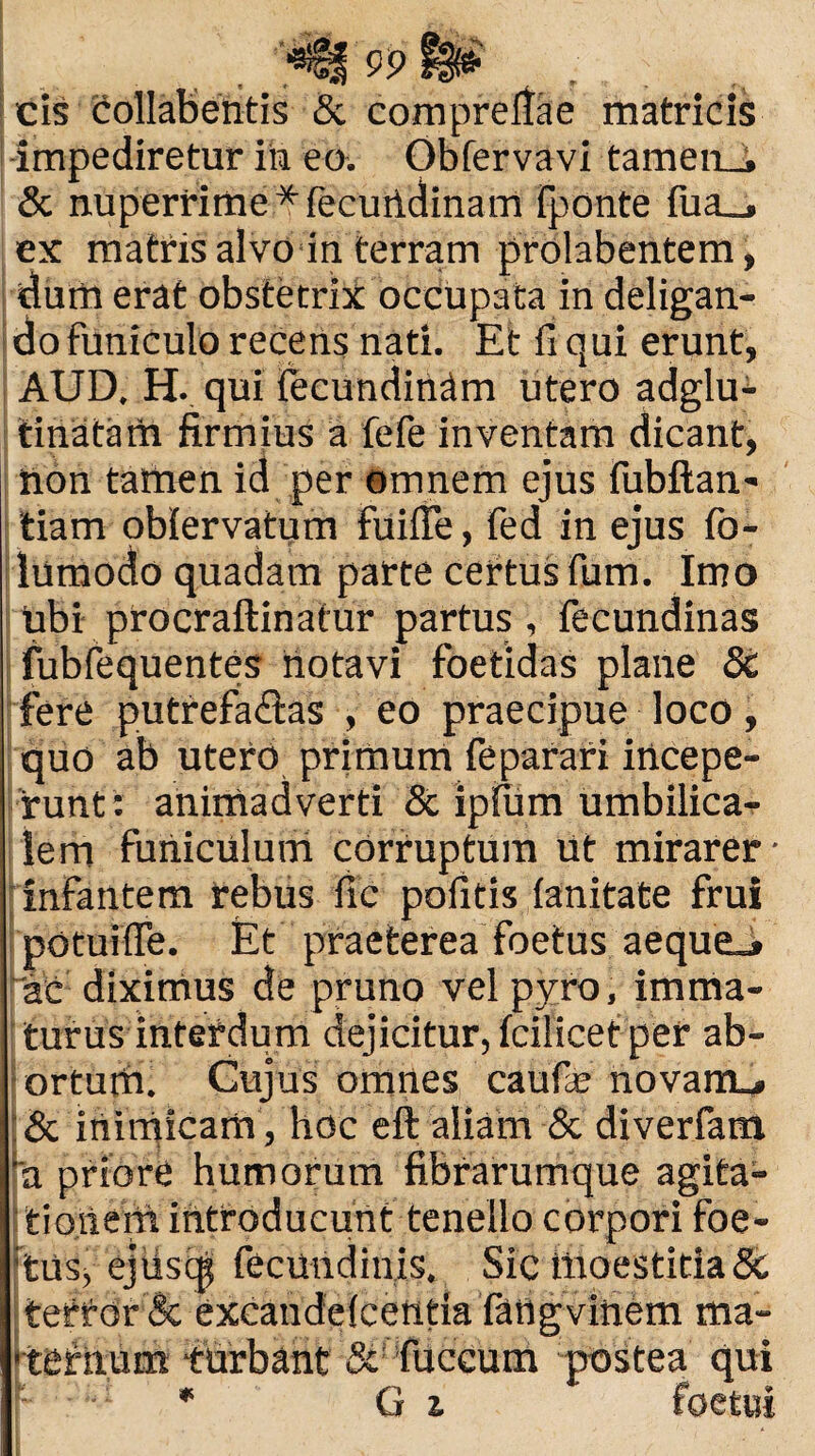 cis collabentis & comprefiae matricis impediretur in eo. Obfervavi tamen_j & nuperrime* fecundinam Fponte fua__, ex matris alvo in terram prolabentem, dum erat obstetrix occupata in deligan¬ do funiculo recens nati. Et fi qui erunt, AUD, H. qui fecundinam utero adglu- tinatam firmius a fefe inventam dicant, iion tamen id per omnem ejus fubftan- tiam oblervatum fuifle, fed in ejus fo- lumodo quadam parte certus fum. Imo ubi procraftinatur partus, fecundinas fubfequentes notavi foetidas plane Sc fere putrefa&as , eo praecipue loco, quo ab utero primum feparari iticepe- runt: animadverti & ipfiim umbilica¬ lem funiculum corruptum iit mirarer- infantem rebus fic pofitis lanitate frui potui ffe. Et praeterea foetus aeque.* ac diximus de pruno vel pyro, imma¬ turus interdum dejicitur, fcilicet per ab¬ ortum. Cujus omnes caufe novant* & inimicam, hoc eft aliam & diverfam 'a priore humorum fibrarumque agita- tioiieiii introducunt tenello corpori foe¬ tus, ejiisqj fecundinis. Sic iiioestitia Sc tettdr & excandelcetitia iatig vitiem ma¬ ternum turbant & fuccum postea qui j- •• * G z foetui