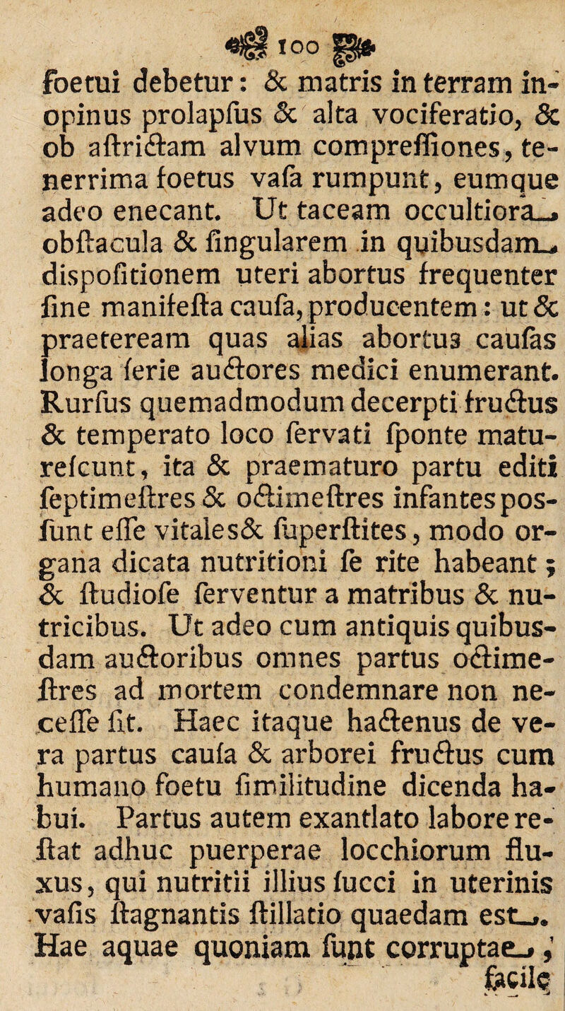 «6S »00 §$* foetui debetur: & matris in terram in¬ opinus prolapfus 5c alta vociferatio, Sc ob aftridtam alvum compreffiones, te¬ nerrima foetus vafa rumpunt, eumque adeo enecant. Ut taceam occultiora», obftacula & Angularem in quibusdam., dispofitionem uteri abortus frequenter fine manifefiacaufa,producentem: ut& praeteream quas alias abortus caufas longa ferie audtores medici enumerant. Rurfus quemadmodum decerpti fru&us & temperato loco fervati fponte matu- refcunt, ita & praematuro partu editi feptimeftres & odlimeftres infantes pos- funt efie vitales& foperftites, modo or¬ gana dicata nutritioni fe rite habeant; & ftudiofe ferventur a matribus & nu¬ tricibus. Ut adeo cum antiquis quibus¬ dam au&oribus omnes partus odtime- flres ad mortem condemnare non ne¬ ce fie fit. Haec itaque ha&enus de ve¬ ra partus caufa & arborei fruftus cum humano foetu fimilitudine dicenda ha¬ bui. Partus autem exantlato labore re¬ flat adhuc puerperae locchiorum flu¬ xus , qui nutritii illius fucci in uterinis vafis flagnantis ftillatio quaedam est_,. Hae aquae quoniam funt corruptae^