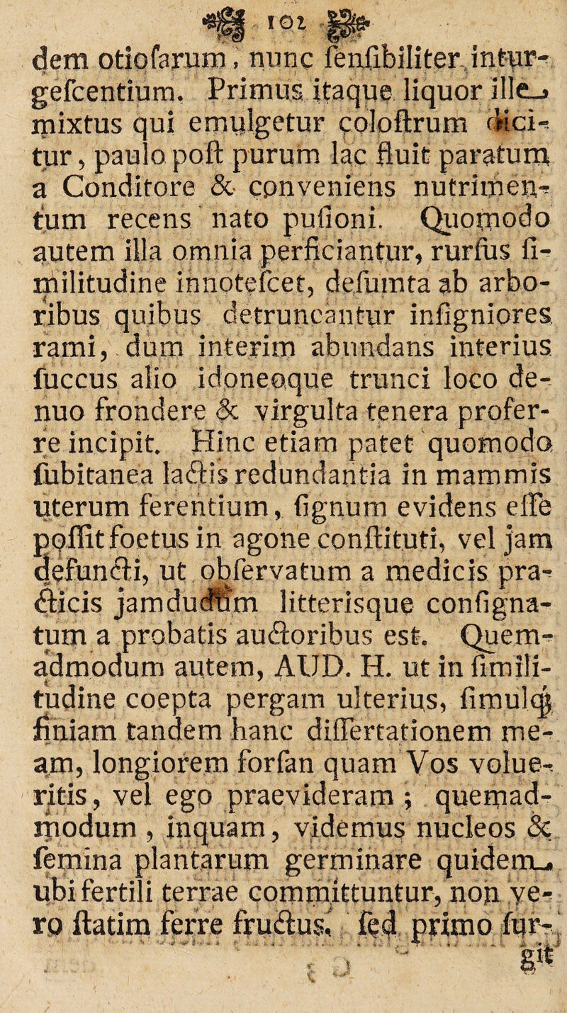 roi dem otiofarum, nunc fenfibiliter intur- i» - ' ' i ; ,j | ? * '. • 5 . ' . * gefcentium, Primus itaque liquor ille_» mixtus qui emulgetur coloftrum AicH tur, paulo poft purum lac fluit paratum a Conditore & conveniens nutrimen-? tum recens nato pufioni. Quomodo autem illa omnia perficiantur, rurfiis fi- militudine innotefcet, defumta ab arbo- ribus quibus detruncantur infigniores rami, dum inferim abundans interius fuccus alio idoneoque trunci loco de- nuo frondere & virgulta tenera profer¬ re incipit. Hinc etiam patet quomodo fubitanea ladfis redundantia in mammis uterum ferentium, fignum evidens elfe poifitfoetus in agone conftituti, vel jam defundti, ut obfervatum a medicis pra^ (flicis jamdudfim litterisque contigna¬ tum a probatis au&oribus est. Quem¬ admodum autem, AUD. H. ut infimili- tudine coepta pergam ulterius, fimulc| finiam tandem hanc difiertationem me¬ am, longiorem forfan quam Vos volue-. ritis, vel ego praevideram ; quemad¬ modum , inquam, videmus nucleos Sc femina plantarum germinare quidemu. ubi fertili terrae committuntur, noji ve-? ro fiatim ferre frudius, fedl primo fur-'