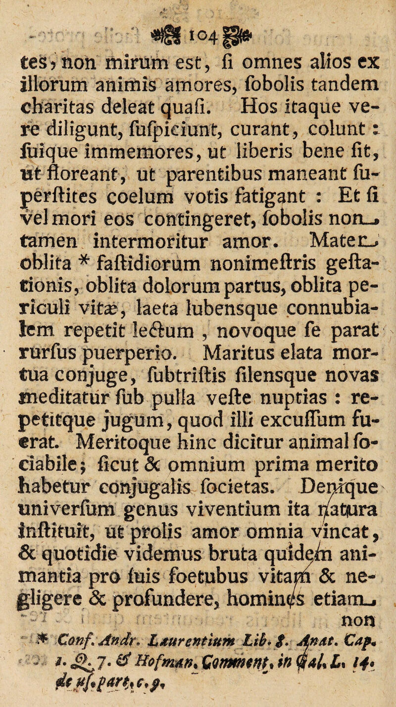 tesv non mirum est, fi omnes alios ex iliorum animis amores, fobolis tandem charitas deleat quafi. Hos itaque ve¬ re diligunt, fufpieiunt, eurant, colunt i luique immemores, ut liberis bene fit, ut floreant, ut parentibus maneant (u- perftites coelum votis fatigant : Et fi vel mori eos contingeret, fobolis non_. tamen intermoritur amor. Matec.. oblita * faftidiorum nonimeftris gefta- tionis, oblita dolorum partus, oblita pe¬ riculi vite, laeta lubensque connubia- fem repetit le&um , novoque fe parat rurfus puerperio. Maritus elata mor¬ tua conjuge, fubtriftis filensque novas meditatur fub pulla vefte nuptias : re- petitque jugum, quod illi excuffum fu¬ erat. Meritoque hinc dicitur animal fo- ciabile; ficut <3c omnium prima merito habetur conjugalis focietas. Denique univerfum genus viventium ita natura inftituit, ut prolis amor omnia vincat, & quotidie videmus bruta quidem ani¬ mantia pro luis foetubus vitapa & ne- gligere 8c profundere, homines etiamu •■-•■'i- i non & Canf.Andr* Laurentium Lih*$» jfnat, “ *• & Hofmm* Gonmtnt* in 0al% L*