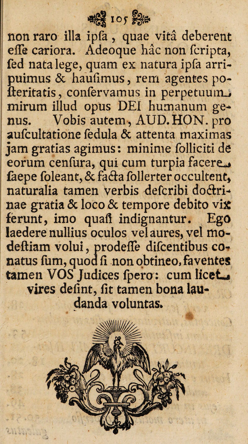 non raro illa ipfa , quae vita deberent efle cariora. Adeoque hac non lcripta, fed nata lege, quam ex natura ipfa arri¬ puimus & haufimus, rem agentes po- fteritatis, coniervamus in perpetuum., mirum illud opus DEI humanum ge¬ nus. Vobis autem , AUD.HON. pro aufcultatione ledula & attenta maximas jam gratias agimus: minime folliciti de eorum cenfura, qui cum turpia facere-» faepe foleant, & fa&a follerter occultent, naturalia tamen verbis defcribi do&ri- nae gratia & loco & tempore debito vix ferunt, imo quafl indignantur. Ego laedere nullius oculos vel aures, vel mo- deftiam volui, prodeffe difcentibus co¬ natus fum, quod fi non obtineo, faventes tamen VOS Judices fpero: cum licete vires defint, fit tamen bona lau¬ danda voluntas.