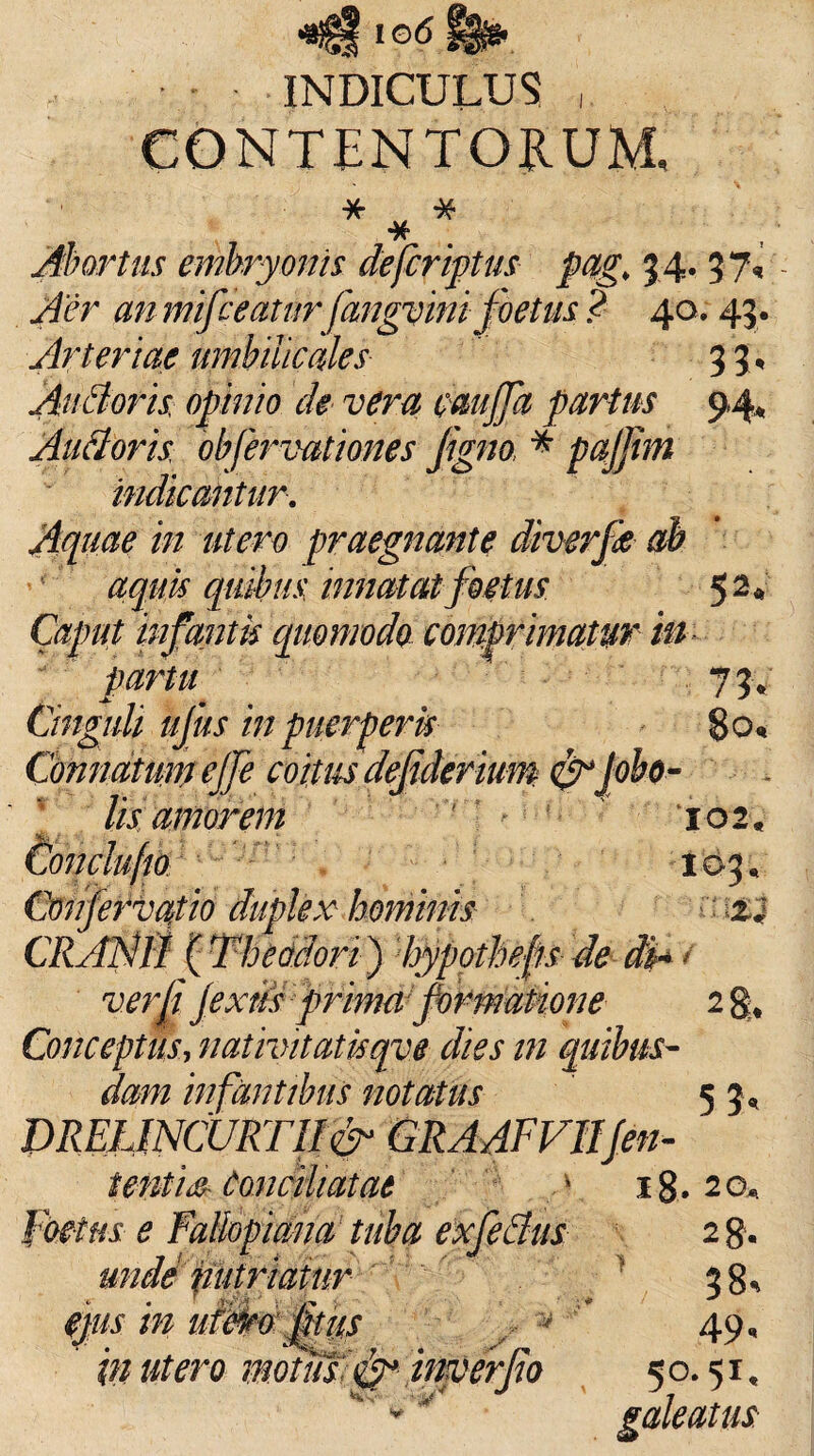 INDICULUS CONTENTORUM, * * * Abortus embryonis defcriptus pag, 34. 37« Aer anmifceatur fangvini foetus ? 40.43. Arteriae umbilicales 33. AuBoris opinio de vera cmjfa partus 9 4* Audoris obfervationes figno * paffhn indicantur. Aquae in utero praegnante diverfk ah aquis quibus innatat foetus 52* Caput infantis quomodo comprimatur in partu 73* Cinguli ujus in puerperis 80« Connatum effe coitm defiderium &ifobo- ' lis amorem 102« Condufio 103* Confervafio duplex hominis z«J CRANII (Theodori) hypotheps de di*/ verti jextis ■prima1 formatione- 2 Conceptus, n at ivit at is qv e dies in quibus¬ dam infantibus notatus 5 3, DRELINCURT1I& GRAAFVIIJen¬ tent i Conciliatae y ig. 2 o* foetus e FaUopiana tuba exfedus 2 g. unde putri at ur 1 38% ejus in uiero fit us \ 49, in utero motus;imerjto 50.51, '*'* galeatus