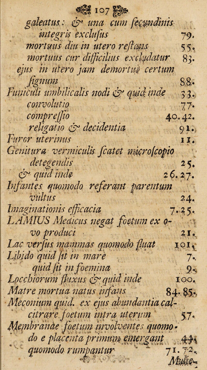 i°7 galeatus; una cum integris exclufus 79* mortuus diu m utero reffms 55» mortuus cur difficilius excludatur 83. ejus m utero jam demortui certum fignum ^ ^ 8;B> fmucidi umbilicalis nodi quid inde 33. convolutio 77. compr effio 40.42. religatio decidentia 91. B/rcr uterinus 11. Genitura vermiculis fcatet rmtrofcopio detegendis 25, inde 2 6.27. Infantes quomodo referant parentum viutus 24. Imaginationis efficacia, 7. 2 5. LAMtUS Medicus negat foetum ex 0- vo produci ... 21. Lac verius mammas quomodo fli tat 101, Libido quid jtt tn mare 7-' quid jit in (hemina 9-- Loc chiorum fixus & quid inde 100, Matre mortua natus infans 84- 85- Meconium quid, ex ejus abundantia cal¬ citrare foetum intra uterum 57. Membrande foetum involventes quomo- JL . , - - 00 0 placenta primini® emer gm quomodo rumpantur 71.7-2,