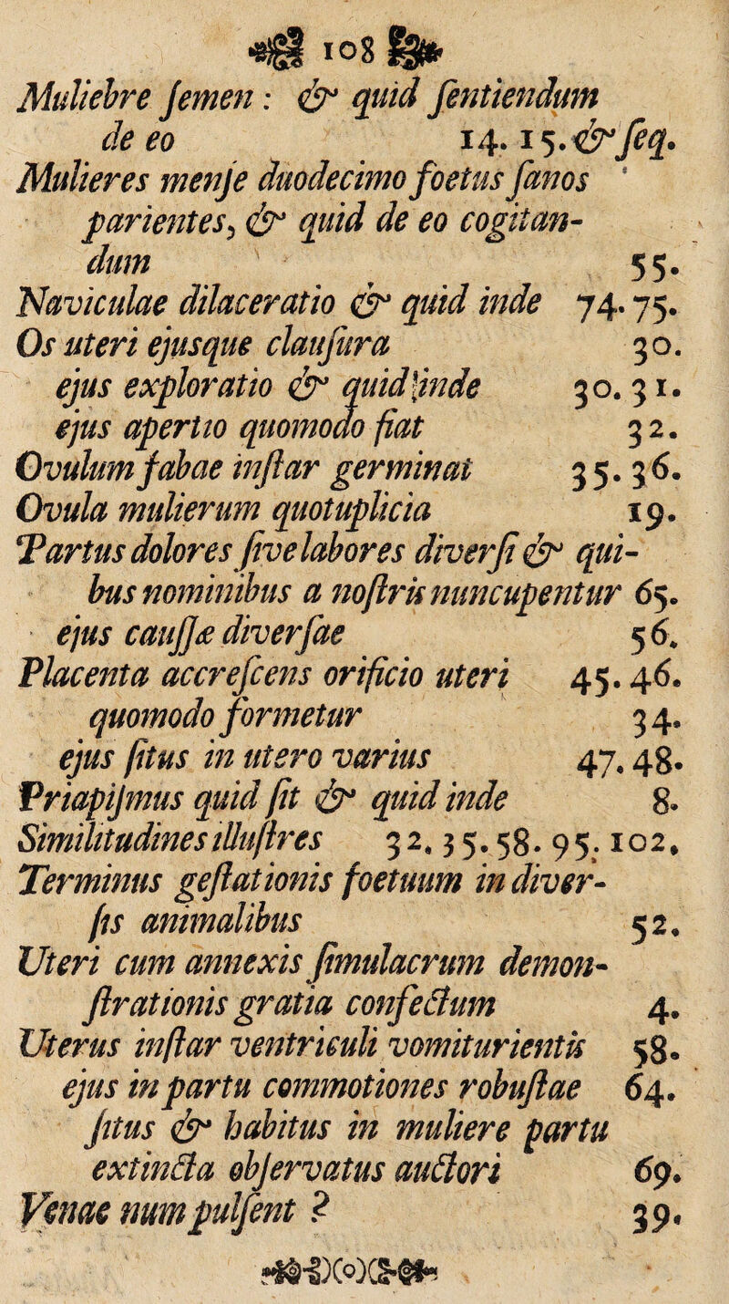 Muliebre Jemen: & quid fentiendum de eo 14.15.<&feq. Mulieres menje duodecimo foetus fanos ' parientes, & quid de eo cogitan¬ dum 55- 74- 75- 30. 3°. 31. 32. 35.36. 19. Naviculae dilaceratio & quid inde Os uteri ejusque clattfura ejus exploratio <£r quid [inde ejus aperito quomodo fiat Ovulumfabae inftar germinat Ovula mulierum quotuplicia Tartus dolores fivelabores dtverji & qui¬ bus nominibus a noflrk nuncupentur 65. ejus caufj<e diverfae 56. Placenta accrefcens orificio uteri 45.46. quomodo formetur 34. ejus fitus in utero varius 47,48. Priapijmus quid fit quid inde 8- Similitudinesilluflres 32.35.58. 95:102, Terminus gejlationis foetuum in diver- fis animalibus 52. Uteri cum annexis jimulacrum demon- flrationis gratia confetfum 4. Uterus inftar ventriculi vomiturientis 58. ejus in partu commotiones robujlae 64. fitus & habitus in muliere partu extinfta objervatus auflori 69. Venae mrnpulfent ? 39.