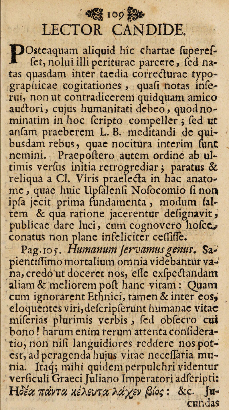 LECTOR CANDIDE. POsteaquam aliquid hic chartae fuperef- fet, nolui illi periturae parcere, fed na¬ tas quasdam inter taedia corredurae typo- graphicae cogitationes, quafi notas infe- rui, non ut contradicerem quidquam amico audori, cujus humanitati debeo , quodno- minatim in hoc feripto compeller $ fed ut anfam praeberem L. B. meditandi de qui¬ busdam rebus, quae nocitura interim funt nemini. Praepoftero autem ordine ab ul¬ timis verfus initia retrogrediar 5 paratus & reliqua a Cl. Viris praeleda in hac anato- me, quae huic llpfalcnfi Nofocomio fi non ipfa jecit prima fundamenta, modum fal- tem & qua ratione jacerentur defignavit i publicae dare luci, cum cognovero hofco conatus non plane infeliciter ceflifTe. Pag. 10 $. Humanum fervamus genu?. Sa- pientifiimomortalium omnia videbantur va- na, credo ut doceret nos, ede exfpedandam aliam & meliorem poft hanc vitam: Quam cum ignorarent Ethnici, tamen & inter cos, eloquentes viri,deferipferunt humanae vitae miferias plurimis verbis, fed obfecro cui bono! harum enim rerum attenta confidera- tio, non nifi languidiores reddere nos pot¬ est, ad peragenda hujus vitae neceflaria mu¬ nia, Itaq$ mihi quidem perpulchri videntur verficuli Graeci Juliano Imperatori adferipti: H3)ia TkdvTU xeXsvra ydyp (3(og: &c. Ju¬ cundas