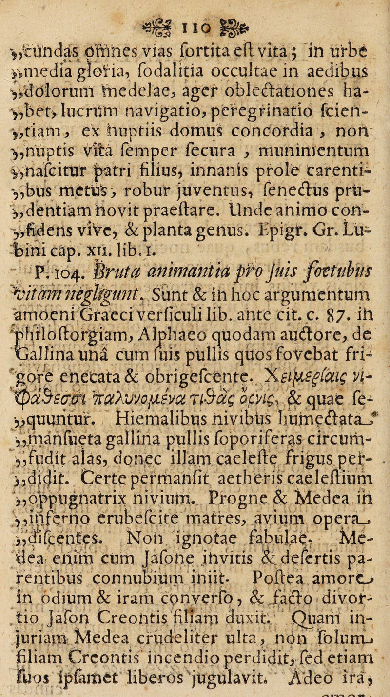 ^tundas pftihes vias fortita eft vita $ in urbe >>media gloria, fodalitia occultae in aedibus yjdolorunl Itiedelae, ager oblcffationes ha- 5,bet> lucrUm navigatio, peregrinatio feien- y,tiam, ex huptiis domus concordia , non y,nuptis vita femper fecura , munimentum y,nafcitur patri filius, innanis prole carenti- y,bus metus, robur juventus, feneclus prU- y,dentiam novit praeitare. Unde animo con- y, fidens viVe, & planta genus. Epigir. Gr. Lu- bini cap. xii. lib. 1. P; 104. i ruta animantia pro juis foztubm 'vitam negligtint. Siint & in hoc argumentum amoeni Graeci verficuli lib. ante eit.c. 87» in 'phfloftorgiam, Alphaeo quodam audlore, de Gallina una cum fuis pullis quos fovebat fri¬ gore enecata& obrigefeente. 'Xtiftsgfcag vi- tpccSsom TtaXwofAsvoL TiSag opvig, .& quae fe- yy^uuritur. Hiemalibus liivibus Ifume&ataJ’ \,.manfueta gallina pullis foporiferas circum- ,,fudit alas, donec illam caelefte frigus pef- >)didit. Certe permanfit aetheris caeleftium „oppiignatrix niviuta. Progne & Medea ih y,inferno erubefeite matres, avium opera_* Aqifpentet Non ignotae fabuiaq. Me¬ dea enim cum Jafofie ihvitis & defertis pa¬ rentibus connubium iniit- Poftea amoro in odium & iram converro, & facto divor¬ tio Jafon Creoiitis filiarn duxit Quam in¬ juriam Medea crudeliter ulta, non folum-» filiam Crcontis' incendio perdidit, fed etiam fuos ipfartiet liberos jugulavit Adeo ira*
