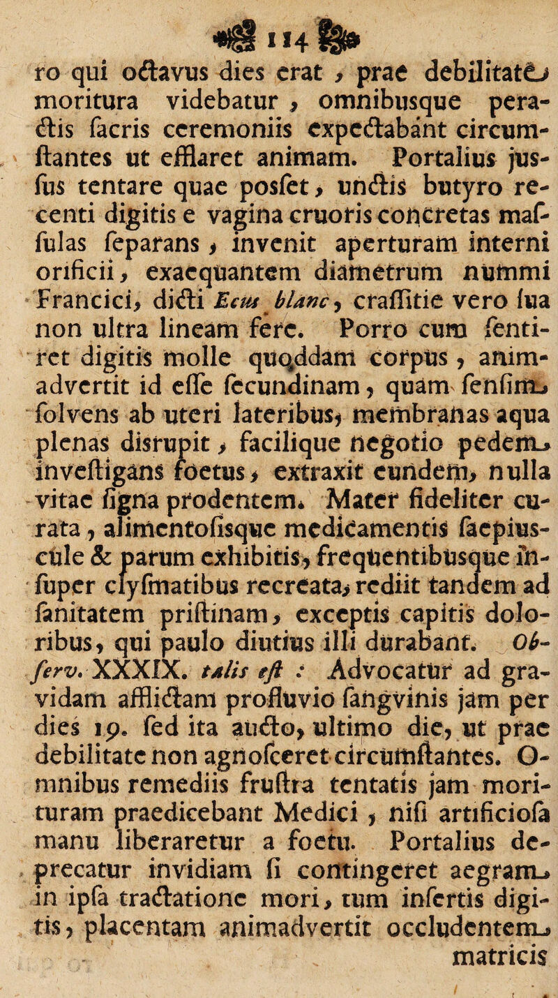 * «4 H* ro qui odavus dies erat , prae debilitati moritura videbatur , omnibusque pera- dis facris ceremoniis expedabant circum¬ flantes ut efflaret animam. Portalius jus- fus tentare quae posfet, undis butyro re¬ centi digitis e vagina cruoris concretas maf- fulas feparans > invenit aperturam interni orificii, exaequantem diametrum nummi Francici, didi Ecus blanc, craffitie vero lua non ultra lineam fere. Porro cura fenti- ret digitis molle quqddam corpus, anim¬ advertit id efle fecundinam , quam fenfint* folvens ab uteri lateribus, membranas aqua plenas disrupit > facilique negotio pedem* inveftigans foetus> extraxit eundem, nulla vitae figna prodentem* Mater fideliter cu¬ rata , alirnentofisquc medfcamentis faepius- cule & parum exhibitis, freqUentibusque fn- fuper clyfmatibus recreata, rediit tandem ad fanitatem priftinam , exceptis capitis dolo¬ ribus, qui paulo diutius illi durabant* Ob~ ferv, XXXIX. talis eft : Advocatur ad gra¬ vidam afflidam profluvio fangvinis jam per dies 19. fed ita audo, ultimo die, ut prae debilitate non agnofeeret circumflantes. O- mnibus remediis fruftra tentatis jam mori¬ turam praedicebant Medici , nifi artificiofa manu liberaretur a foetu. Portalius de¬ precatur invidiam fi contingeret aegram-* in ipfa tradationc mori, tum infertis digi¬ tis, placentam animadvertit occludentem* matricis