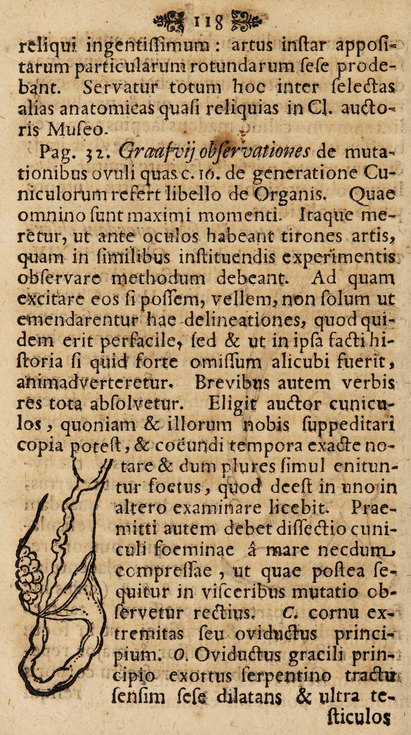 rdiqui ingentiffimum: artus initar appofi« tarum particularum rotundarum fefe prode¬ bant. Servatur totum hoc inter feledtas alias anatomicas quafi reliquias in Cl. ausio¬ ris Mufeo. • ,v' Pag. 52. Grcmfvijobfirvationes de muta¬ tionibus ovuli qua&c. 16. de generatione Cu¬ niculorum refert libello de Organis. Quae omnino funt maximi momenti Itaque me¬ retur, ut ante oculos habeant tirones artis* quam in fimilibus inftituendis experimentis ob fer vare methodum debeant* Ad quam excitare eos fi poflem, vellem* non folum ut emendarentur hae delineationes* quod qui¬ dem erit perfacile* fed & ut inipla fadtihi- ftoria fi quid forte omifium alicubi fuerit, animadverteretur* Brevibus autem verbis rts tota abfoJvetur. Eligit audior cunicu¬ los* quoniam & illorum nobis fuppeditari copia poteft * & coeundi tempora cxadle no- JJ tare & dum plures fimul enitun- * tur foetus* quod dcefi in unodn altero examinare licebit. Prae¬ mitti autem debet difledlio cuni¬ culi foeminae a mare necduiru eemprefiae , ut quae poftea fe- quitur in vifceribus mutatio cb- fervetur redlius, C* cornu ex¬ tremitas feu ovidudius princi¬ pium. 0, Ovidudlus gracili prin- cipio exortus ferpentino tradlu fenfim fefe dilatans & ultra tc- fticulos