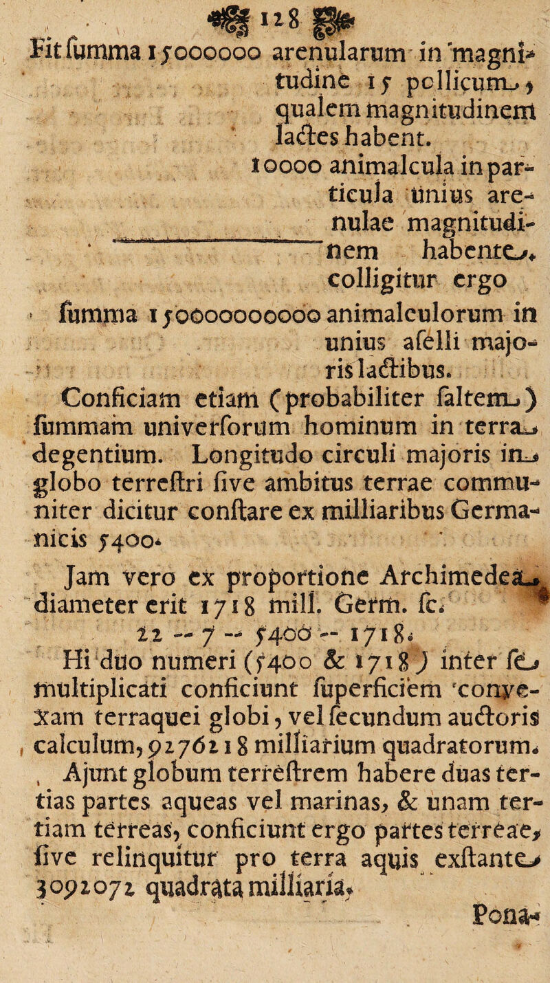 • 4% ll* p6« Fit fumma i joooooo arenularum in 'magni* tudine 15 pellicum.»* qualem magnitudinem ladtes habent. 10000 animalcuia in par- tieula imius are- nulae magnitudi¬ nem habento* colligitur ergo » fumma 1jbcoooooobo animalculorum in unius afelii majo¬ ris ladlibus. Conficiam etiam (probabiliter faltem-») fummam univerforum hominum in terrae degentium. Longitudo circuli majoris im* globo terreflri five ambitus terrae commu¬ niter dicitur conftare ex milliaribus Germa¬ nicis 5-400* Jam vero ex proportione Archimedeau diameter erit 1718 mill. Gerrh. fef ™ tz — 7 — 5-400 — 1718^ Hi duo numeri (5400 & 1718) inter fO multiplicati conficiunt iuperficiem fconye- Xam terraquei globi, vel fecundum auftoris calculum, 9276118 milharium quadratorum* , Ajunt globum terreftrem habere duas ter¬ tias partes aqueas vel marinas, & unam ter¬ tiam terreas, conficiunt ergo partes terreae* five relinquitur pro terra aquis exftanto 3 091071 quadrata milKarfiu Pona*