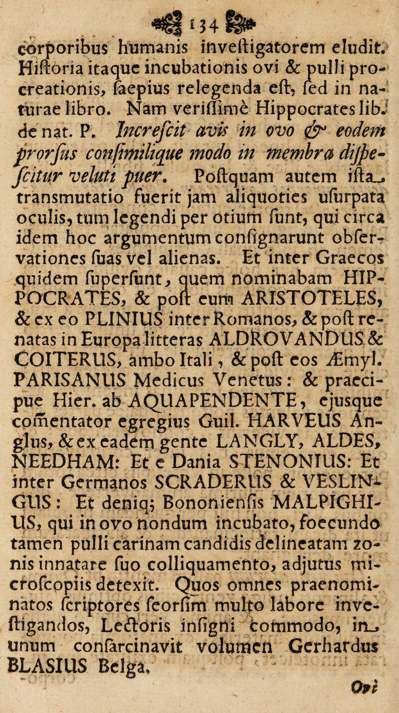 i 34 corporibus humanis inveftigatorem eludit. Hiiloria itaque incubationis ovi & pulli pro¬ creationis, faepius relegenda eft, fed in na¬ turae libro. Nam veriffimfc Hippocrates libJ de nat. P. Increfcit avis in ovo & eodem prorfas confimilique modo in membra dijpe- fcitur veluti puer. Poftquam autem ifta^ transmutatio fuerit jam aliquoties ufurpata oculis, tum legendi per otium funt, qui circa idem hoc argumentum confignarunt obferr vationes luas vel alienas. Et inter Graecos quidem fuperfant, quem nominabam HIP¬ POCRATES, & poft eum ARISTOTELES, & cx eo PLINIUS inter Romanos, & poft re¬ natas in Europa litteras ALDROVANDUS & COITERUS, ambo Itali, & poft eos dEmyl. PARISANllS Medicus Venetus: & praeci¬ pue Hier, ab AQUAPENDENTE, ejusque comentator egregius Guil. HARVEUS An- glus, &ex eadem gente LANGLY, ALDES, NEEDHAM: Et e Dania STENONIL1S: Et inter Germanos SCRADERilS & VESLIN^ GUS : Et deniq; Bononienfis MALPIGHI- US, qui in ovo nondum incubato, foecundo tamen pulli carinam candidis delincatam zo¬ nis innatare fuo colliquamento, adjutus mi- crofcopiis detexit. Quos omnes praenomi¬ natos fcriptores feorfim multo labore inve- ftigandos, Le&oris inflgni tommodo, in^ unum confarcinavit volumen Gerhardus BLASIUS Belga/