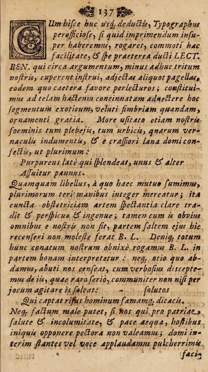 <Bfij 70*. Umbifce huc tfsg3 deduffis* Typographm per&fficiofie* fi quid imprimendum in fu- per haberemus* rogaret* commoti hac facilitate* IS jj e praeterea duffi LECT. MSN. qui circa argumentum* minus adhuc tritum noftris, cuperent inftrui, adjeffas aliquotpagellas$ eodem quo caetera favore perlecturos y conftitui- «/«f 4^/ telam haffenus concinnatam adneffere hoc (egmentum exoticum* veluti fimbriam quandam* ornamenti gratia. More ufitato etiam noftris foeminis tum plebejis* tum urbicis, qnarum ver» naculis indumentisy & e crajfiori lana domi con* feffis* ut plurimum : Purpureus late qui ff lende at y unus & alter A (fluitur pannus. Quamquam libellus* a quo haec mutuo fumimm> plurimorum teri manibus integer mereatur y ita cunffa obftetriciam artem ffieffantia clare tra-* dit & perjfiicus & ingenuey tamen cum is obvius omnibus e noftris non fit* partem faltem ejus hic recenferi non molefte ferat S* L. Deni^ totum hunc conatum mfirum obnixe rogamus B. L* in partem bonam interpretetur : neqs otio quo ab¬ damus y ah uti nos cenfeat* cumverbofius discepte- mus de iis* quae raro ferio> communiter non nifi per jocum agitare is foleat: - folutos 6)ui captat rifius hominum famamcfc dicacis• Nefc faffum male putety fi hos qui pro patriats* falute & incolumitate* & pace aequa y hoftibus iniquis opponere peffora non valeamus y domi in» terim flantes vel voce Applaudamus pulcherrimis -i. j, , r : . , ; i *