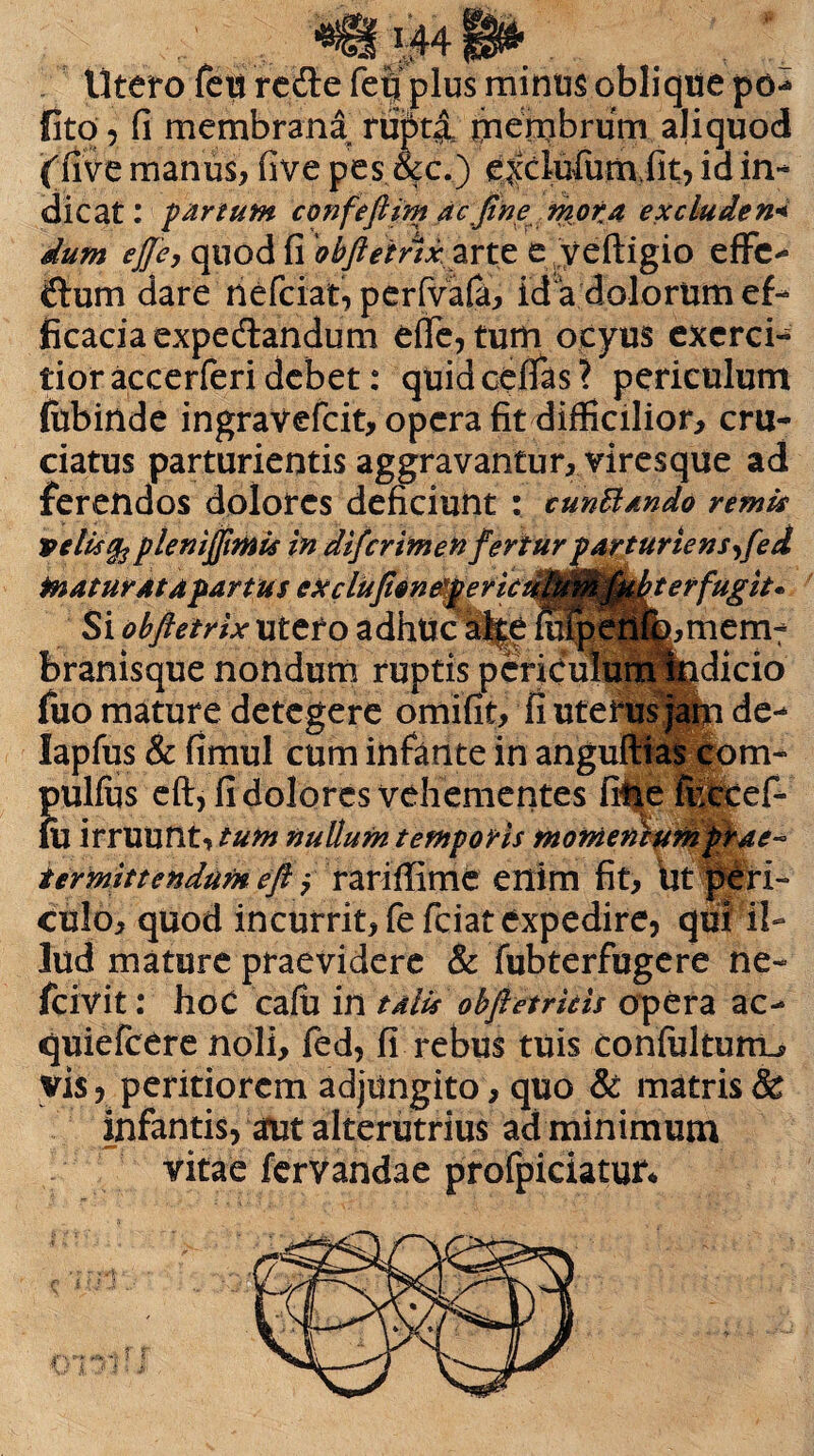 ,r» ^ ^ .. Utero feu redle fefl plus minus oblique po** fito , fi membrana rupta membrum aliquod ('five manus, five pes &c.) e^clufumiit, id in¬ dicat: partum confeftim acfine mota ex cluden* dum ej]c, quod fi obftetAx zrtz e yeftigio effc- ftum dare riefciat, perfvafa, id a dolorum ef¬ ficacia expediandum effe, tum ocyus exerci¬ tior accerferi debet: quidcefias? periculum fobinde ingravefcit, opera fit difficilior, cru¬ ciatus parturientis aggravantur, viresque ad ferendos dolores deficiunt : cunttando remis ve lis §2 plenifiimis in difcrimen fertur parturiens^fed maturat a fartus eu clufion^fer kuM9^^erfugita Si obftetrix utero adhuc alfe mipen%,mem¬ branisque nondum ruptis periculum indicio fuo mature detegere omifit, fi uterus jam de- lapfus & fimul cum infante in angultias com- Jjulius eft, fi dolores vehementes fiiieluCcef- u irruunt, tum nullum temporis momentum prae* ter mittendum eft $ rariffime enim fit. Ut peri¬ culo, quod incurrit, fefeiat expedire, qui il¬ lud mature praevidere & fubterfugere ne- /civit: hoC cafu in talis obfictricis opera ac- cjuiefcere noli, fed, fi rebus tuis confulturru vis, peritiorem adjungito, quo & matris & infantis, arut alterutrius ad minimum vitae fervandae profpiciatur*