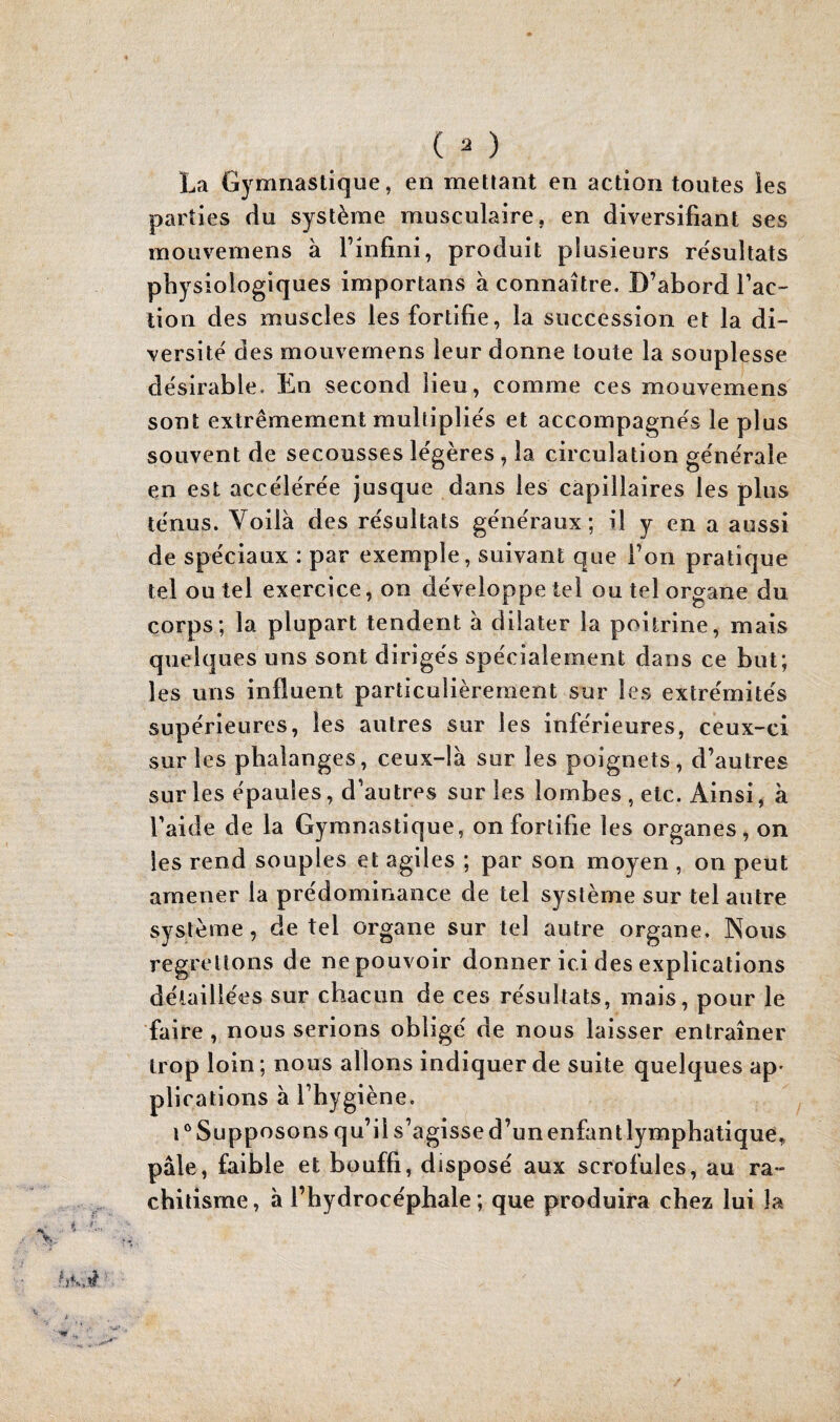 La Gymnastique, en mettant en action toutes les parties du système musculaire, en diversifiant ses moLivemens à l’infini, produit plusieurs re'sultats physiologiques importans à connaître. D’abord l’ac¬ tion des muscles les fortifie, la succession et la di¬ versité des mouvernens leur donne toute la souplesse désirable. En second lieu, comme ces mouvernens sont extrêmement multipliés et accompagnés le plus souvent de secousses légères, la circulation générale en est accélérée jusque dans les capillaires les plus ténus. Voilà des résultats généraux; il y en a aussi de spéciaux : par exemple, suivant que l’on pratique tel ou tel exercice, on développe tel ou tel organe du corps; la plupart tendent à dilater la poitrine, mais quelques uns sont dirigés spécialement dans ce but; les uns influent particulièrement sur les extrémités supérieures, les autres sur les inférieures, ceux-ci sur les phalanges, ceux-là sur les poignets, d’autres sur les épaules, d’autres sur les lombes, etc. Ainsi, à l’aide de la Gymnastique, on fortifie les organes, on les rend souples et agiles ; par son moyen , on peut amener la prédominance de tel système sur tel autre système, de tel organe sur tel autre organe, Nous regrettons de ne pouvoir donner ici des explications détaillées sur chacun de ces résultats, mais, pour le faire , nous serions obligé de nous laisser entraîner trop loin; nous allons indiquer de suite quelques ap- plications à l’hygiène, i^Supposons qu’il s’agisse d’un enfantlymphatique, pâle, faible et bouffi, disposé aux scrofules, au ra¬ chitisme, à l’hydrocéphale; que produira chez lui la