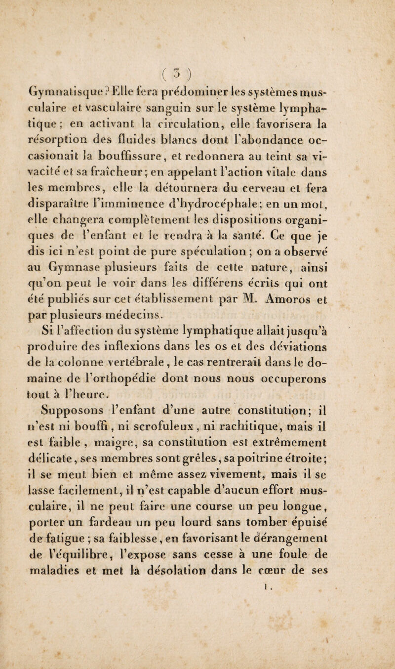 Gyninalisque ? Elle fera prédominer les systèmes mus¬ culaire et vasculaire sanguin sur le système lympha¬ tique ; en activant la circulation, elle favorisera la re'sorption des fluides blancs dont l’abondance oc- casionait la bouffissure, et redonnera au teint sa vi¬ vacité et sa fraîcheur; en appelant Taction vitale dans les membres, elle la détournera du cerveau et fera disparaître rimminence d’hydroce'phale; en un mol, elle changera complètement les dispositions organi¬ ques de l’enfant et le rendra à la santé. Ce que je dis ici n’est point de pure spéculation ; on a observé au Gymnase plusieurs faits de cette nature, ainsi qu’on peut le voir dans les différens écrits qui ont été publiés sur cet établissement par M. Amoros et par plusieurs médecins. Si l’affection du système lymphatique allait jusqu’à produire des inflexions dans les os et des déviations de la colonne vertébrale, le cas rentrerait dans le do¬ maine de l’orthopédie dont nous nous occuperons tout à l’heure. Supposons l’enfant d’une autre constitution; il n’est ni bouffi, ni scrofuleux , ni rachitique, mais il est faible , maigre, sa constitution est extrêmement délicate, ses membres sont grêles, sa poitrine étroite ; il se meut bien et même assez vivement, mais il se lasse facilement, il n’est capable d’aucun effort mus¬ culaire, il ne peut faire une course un peu longue, porter un fardeau un peu lourd sans tomber épuisé de fatigue ; sa faiblesse, en favorisant le dérangement de l’équilibre, l’expose sans cesse à une foule de maladies et met la désolation dans le cœur de ses