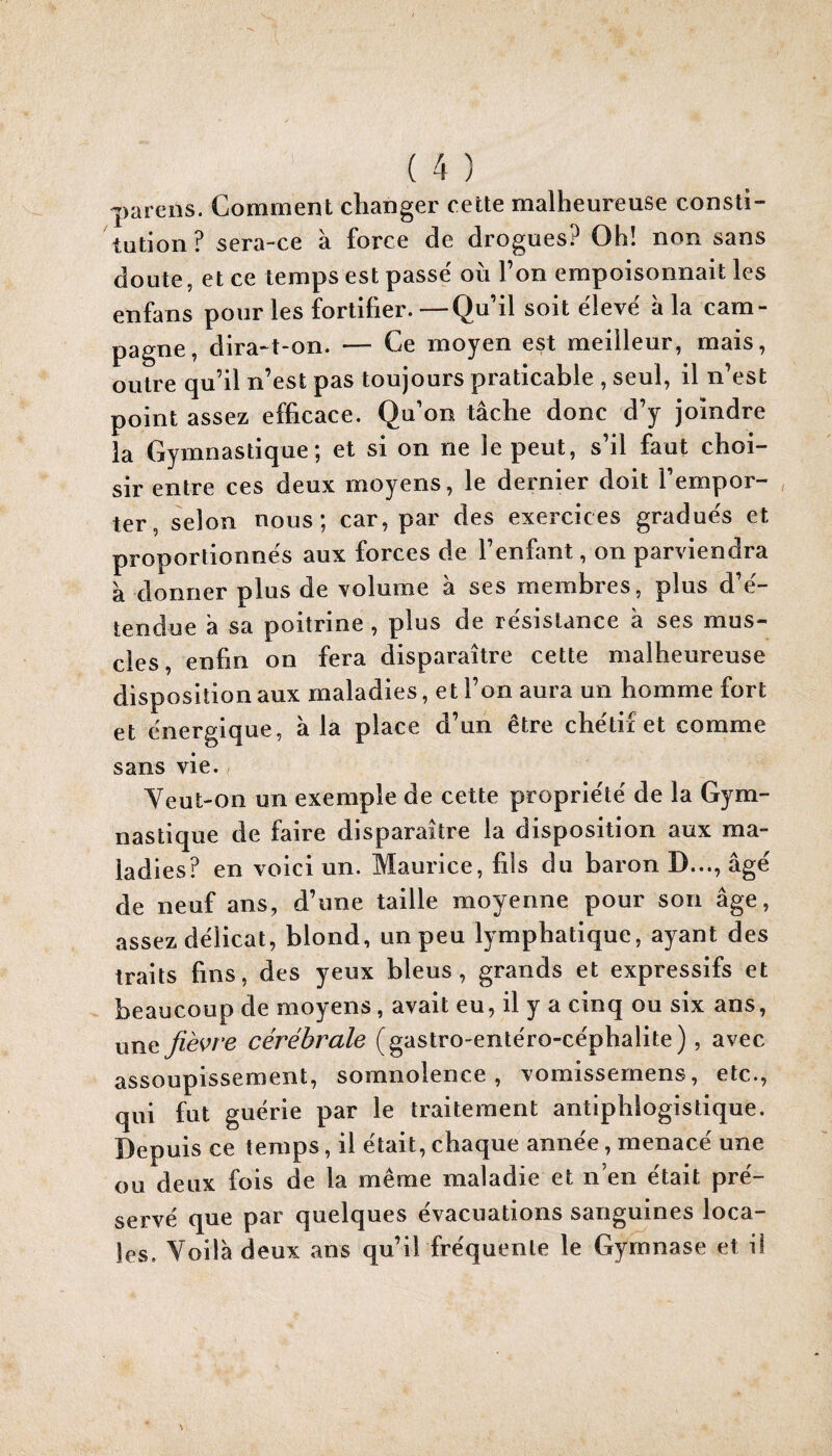 parens. Comment changer cette malheureuse consti¬ tution ? sera-ce à force de drogues? Oh! non sans doute, et ce temps est passe où l’on empoisonnait les enfans pour les fortifier. —Qu’il soit ëlevé à la cam¬ pagne, dira-î-on. — Ce moyen est meilleur, mais, outre qu’il n’est pas toujours praticable , seul, il n’est point assez efficace. Q u’on tâche donc d’y joindre la Gymnastique; et si on ne le peut, s’il faut choi¬ sir entre ces deux moyens, le dernier doit l’empor¬ ter, selon nous; car, par des exercices gradues et proportionnes aux forces de l’enfant, on parviendra à donner plus de volume à ses membres, plus d’ë- tendue â sa poitrine , plus de résistance à ses mus¬ cles, enfin on fera disparaître cette malheureuse disposition aux maladies, et l’on aura un homme fort et énergique, â la place d’un être chëtii et comme sans vie. Yeut-on un exemple de cette propriété de la Gym¬ nastique de faire disparaître la disposition aux ma¬ ladies? en voici un. Maurice, fils du baron D..., âge de neuf ans, d’une taille moyenne pour son âge, assez délicat, blond, un peu lymphatique, ayant des traits fins, des yeux bleus, grands et expressifs et beaucoup de moyens, avait eu, il y a cinq ou six ans, nvïit fiè^s’ve cérébrale (gastro-entëro-cëphalite), avec assoupissement, somnolence, vomissernens, etc., qui fut guérie par le traitement antiphlogistique. Depuis ce temps, il était, chaque année, menacé une ou deux fois de la même maladie et n’en était pré¬ servé que par quelques évacuations sanguines loca¬ les. Yoilà deux ans qu’il fréquente le Gymnase et il