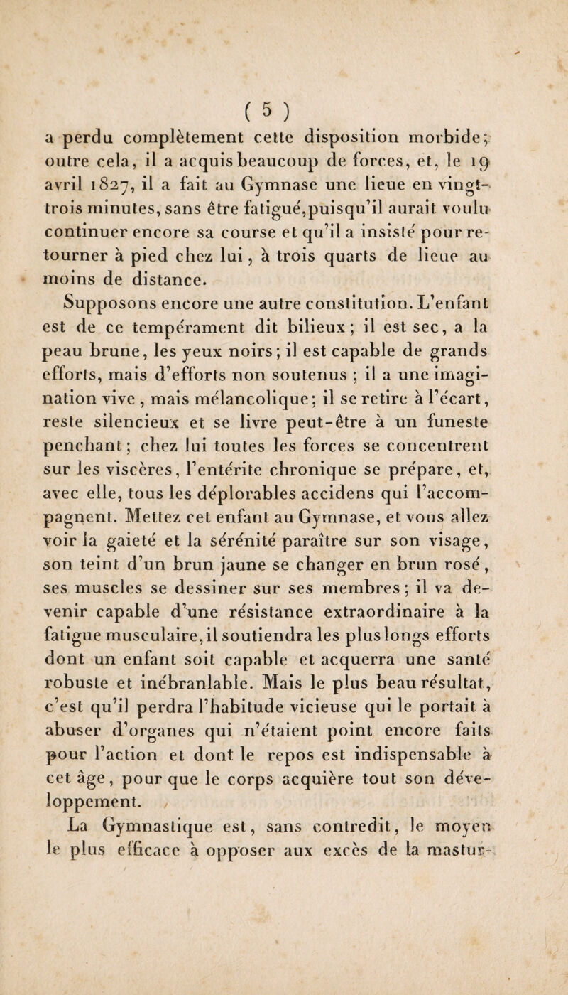 a perdu complètement cette disposition morbide; outre cela, il a acquis beaucoup de forces, et, le 19 avril 1827, il a fait au Gymnase une lieue en vingt- trois minutes, sans être fatigue,puisqu’il aurait voulu continuer encore sa course et qu’il a insiste' pour re¬ tourner à pied chez lui, à trois quarts de lieue au moins de distance. Supposons encore une autre constitution. L’enfant est de ce tempérament dit bilieux; il est sec, a la peau brune, les yeux noirs; il est capable de grands efforts, mais d’efforts non soutenus ; il a une imagi¬ nation vive , mais mélancolique; il se retire à l’écart, reste silencieux et se livre peut-être à un funeste penchant; chez lui toutes les forces se concentrent sur les viscères, l’entérite chronique se prépare, et, avec elle, tous les déplorables accidens qui l’accom¬ pagnent. Mettez cet enfant au Gymnase, et vous allez voir la gaieté et la sérénité paraître sur son visage, son teint d’un brun jaune se changer en brun rosé, ses muscles se dessiner sur ses membres; il va de¬ venir capable d’une résistance extraordinaire à la fatigue musculaire,il soutiendra les plus longs efforts dont un enfant soit capable et acquerra une santé robuste et inébranlable. Mais le plus beau résultat, c’est qu’il perdra l’habitude vicieuse qui le portait à abuser d’organes qui n’étaient point encore faits pour l’action et dont le repos est indispensable a cet âge, pour que le corps acquière tout son déve¬ loppement. / La Gymnastique est, sans contredit, le moyen le plus efficace à opposer aux excès de la raastur-