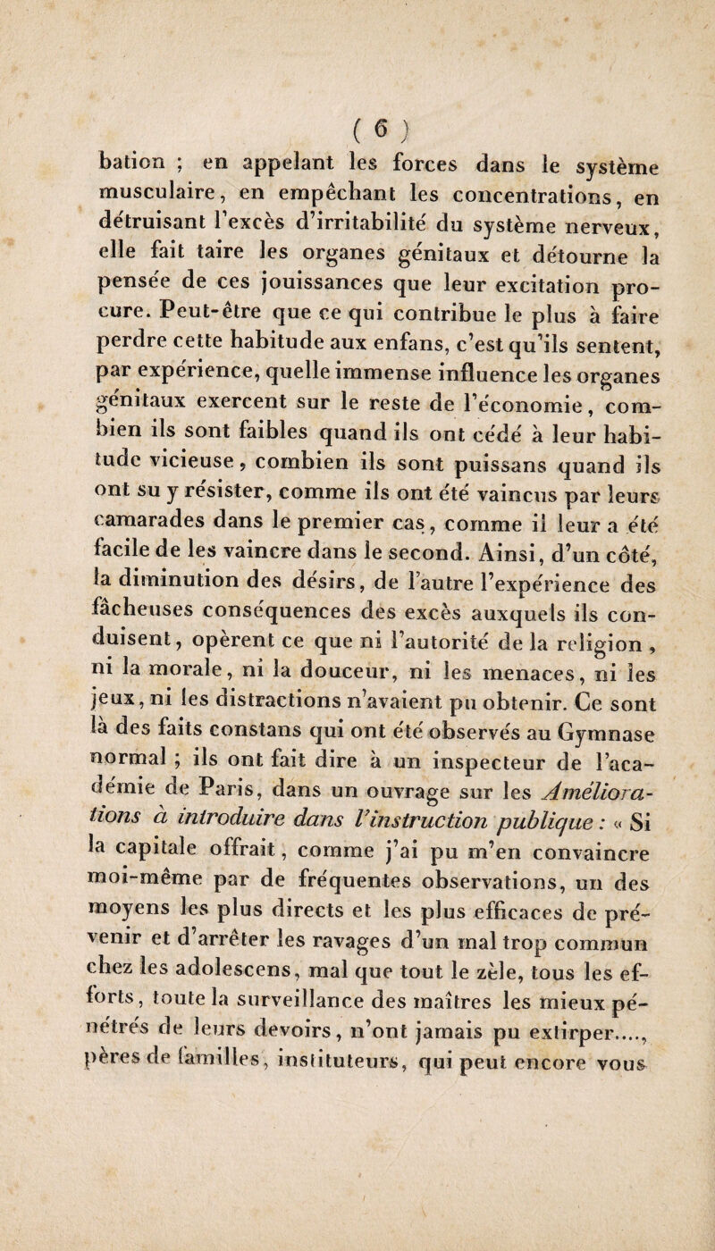 bation ; en appelant les forces dans le système musculaire, en empêchant les concentrations, en de'truisant Texcès d’irritabilité' du système nerveux, elle fait taire les organes génitaux et détourne la pensée de ces jouissances que leur excitation pro¬ cure. Peut-être que ce qui contribue le plus à faire perdre cette habitude aux enfans, c’est qu’ils sentent, par expérience, quelle immense influence les organes génitaux exercent sur le reste de l’économie, com¬ bien ils sont faibles quand ils ont cédé à leur habi¬ tude vicieuse, combien ils sont puissans quand ils ont Su y résister, comme ils ont ete vaincus par leurs camarades dans le premier cas, comme il leur a été facile de les vaincre dans le second. Ainsi, d’un côté, la diminution des désirs, de l’autre l’expérience des fâcheuses conséquences des excès auxquels ils con¬ duisent, opèrent ce que ni l’autorité de la religion , ni la morale, ni la douceur, ni les menaces, ni les jeux, ni les distractions n’avaient pu obtenir. Ce sont la des faits constans qui ont été observés au Gymnase normal ; ils ont fait dire à un inspecteur de l’aca¬ démie de Paris, dans un ouvrage sur les Améliora- lions à introduire dans Vinstruction publique : « Si la capitale offrait, comme j’ai pu m’en convaincre moi-même par de fréquentes observations, un des moyens les plus directs et les plus efficaces de pré¬ venir et d’arrêter les ravages d’un mal trop commun chez les adolescens, mal que tout le zèle, tous les ef¬ forts, toute la surveillance des maîtres les mieux pé¬ nétrés de leurs devoirs, n’ont jamais pu extirper...., peres de familles, instituteurs, qui peut encore vous