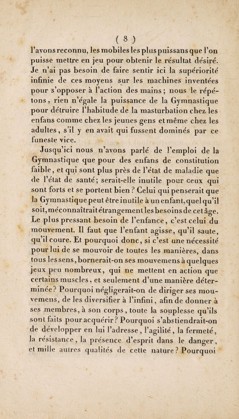 l’avons reconnu, les mobiles les plus puissans que l’on puisse mettre en jeu pour obtenir le résultat désiré. Je n’ai pas besoin de faire sentir ici la supériorité infinie de ces moyens sur les machines inventées pour s’opposer à l’action des mains ; nous le répé¬ tons , rien n’égale la puissance de la Gymnastique pour détruire l’habitude de la masturbation cbez^ les enfans comme chez les jeunes gens et même chez les adultes, s’il y en avait qui fussent dominés par ce funeste vice. Jusqu’ici nous n’avons parlé de l’emploi de la Gymnastique que pour des enfans de constitution faible, et qui sont plus près de l’état de maladie que de V état de santé; serait-elle inutile pour ceux qui sont forts et se portent bien ? Celui qui penserait que la Gymnastique peut être inutile à un enfant,quel qu’il soit, méconnaîtrait étrangement les besoins de cet âge. Le plus pressant besoin de l’enfance, c’est celui du mouvement. Il faut que l’enfant agisse, qu’il saute, qu’il coure. Et pourquoi donc, si c’est une nécessité pour lui de se mouvoir de toutes les manières, dans tous les sens, bornerait-on ses mouvemens à quelques jeux peu nombreux, qui ne mettent en action que certains muscles, et seulement d’une manière déter¬ minée? Pourquoi négligerait-on de diriger ses mou¬ vemens, de les diversifier à l’infini, afin de donner à ses membres, à son corps , tonte la souplesse qu’ils sont faits pour acquérir ? Pourquoi s’abstiendrait-on de développer en lui l’adresse , l’agilité, la fermeté, la résistance, la présence d’esprit dans le danger, et mille autres qualités de cette nature ? Pourquoi