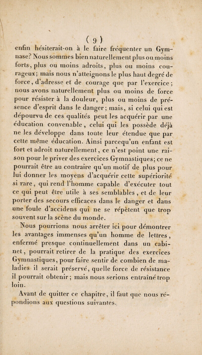 enfin he'siterait-on à le faire frëquenter un Gym- nase? Nous sommes bien naturellement plus ou moins lorts,plus ou moins adroits, plus ou moins cou¬ rageux; mais nous n’atteignons le plus haut degre'de force, d’adresse et de courage que par l’exercice ; nous avons naturellement plus ou moins de force pour résister à la douleur, plus ou moins de pré¬ sence d’esprit dans le danger; mais, si celui qui est dépourvu de ces qualités peut les acquérir par une éducation convenable , celui qui les possède déjà ne les développe dans toute leur étendue que par cette même éducation. Ainsi parcequ’un enfant est fort et adroit naturellement, ce n’est point une rai¬ son pour le priver des exercices Gymnastiques; ce ne pourrait être au contraire qu’un motif de plus pour lui donner les moyens d’acquérir cette supériorité si rare, qui rend l’homme capable d’exécuter tout ce qui peut être utile à ses semblables , et de leur porter des secours efficaces dans le danger et dans une foule d’accidens qui ne se répètent que trop souvent sur la scène du monde. Nous pourrions nous arrêter ici pour démontrer les avantages immenses qu’un homme de lettres , enfermé presque continuellement dans un cabi¬ net, pourrait retirer de la pratique des exercices Gymnastiques, pour faire sentir de combien de ma¬ ladies il serait préservé, quelle force de résistance il pourrait obtenir; mais nous serions entraîné trop loin. Avant de quitter ce chapitre, il faut (pie nous ré¬ pondions aux questions suivantes.