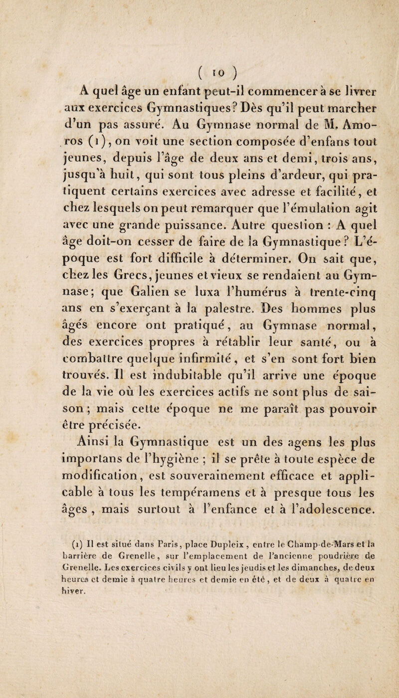 ( >0 ) A quel âge un enfant peut-il commencer â se livrer aux exercices Gymnastiques? Dès qu’il peut marcher d’un pas assure'. Au Gymnase normal de M, Amo- ros (i), on voit une section compose'e d’enfans tout jeunes, depuis l’âge de deux ans et demi, trois ans, jusqu'à huit, qui sont tous pleins d’ardeur, qui pra¬ tiquent certains exercices avec adresse et facilité, et chez lesquels on peut remarquer que l’émulation agit avec une grande puissance. Autre question : A quel âge doit-on cesser de faire de la Gymnastique ? L’é¬ poque est fort difficile à déterminer. On sait que, chez les Grecs, jeunes et vieux se rendaient au Gym¬ nase ; que Galien se luxa l’humérus à trente-cinq ans en s’exerçant à la palestre. Des hommes plus âgés encore ont pratiqué, au Gymnase normal, des exercices propres à rétablir leur santé, ou à combattre quelque infirmité, et s’en sont fort bien trouvés. Il est indubitable qu’il arrive une époque de la vie où les exercices actifs ne sont plus de sai¬ son ; mais cette époque ne me paraît pas pouvoir être précisée. Ai nsi la Gymnastique est un des agens les plus importans de l’hygiène ; il se prête à toute espèce de modification, est souverainement efficace et appli¬ cable à tous les terapéramens et a presque tous les âges , mais surtout à Tenfance et à l’adolescence. (i) Il est situé dans Paris, place Dupleix , entre le Champ de-Mars et la barrière de Grenelle, sur l’emplacement de l’ancienne poudrière de Grenelle. Les exercices civils y ont lieu les jeudis et les dimanches, de deux heures et demie à quatre heures et demie en été , et de deux à quatre en hiver.