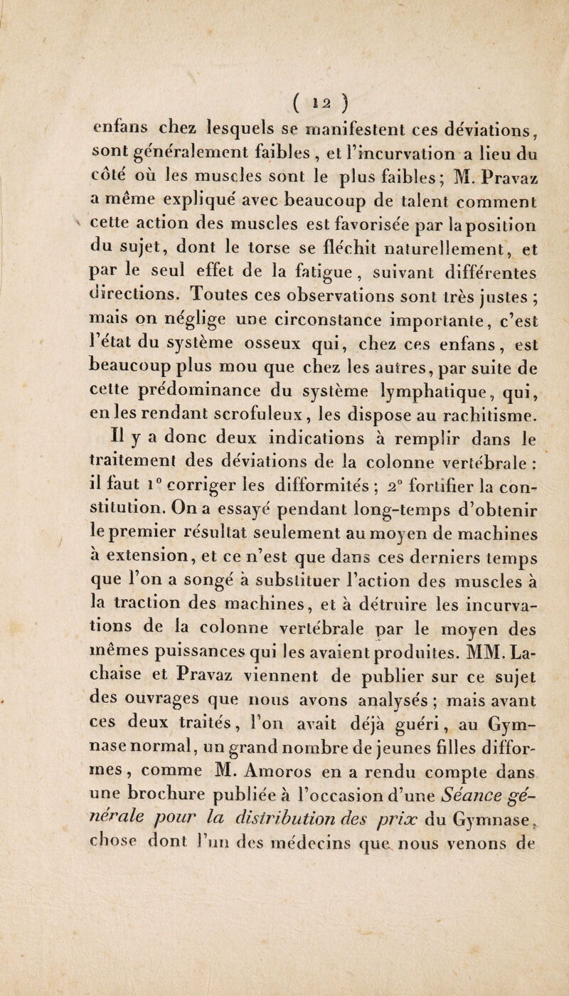 ( ) enfaos chez lesquels se manifestent ces de'viations, sont gënëralement faibles , et l’incurvation a lieu du côtë où les muscles sont le plus faibles; M. Pravaz a meme expliquë avec beaucoup de talent comment ^ cette action des muscles est favorisëe par la position du sujet, dont le torse se flëchit naturellement, et par le seul effet de la fatigue , suivant diffërentes üirections. Toutes ces observations sont très justes ; mais on nëglige une circonstance importante, c’est 1 ëtat du système osseux qui, chez ces enfans, est beaucoup plus mou que chez les autres, par suite de celte prédominance du système lymphatique, qui, en les rendant scrofuleux, les dispose au rachitisme. Il y a donc deux indications à remplir dans le traitement des déviations de la colonne vertébrale : il faut 1® corriger les difformités ; 2® fortifier la con¬ stitution. On a essayé pendant long-temps d’obtenir le premier résultat seulement au moyen de machines à extension, et ce n’est que dans ces derniers temps que l’on a songé à substituer l’action des muscles à la traction des machines, et à détruire les incurva¬ tions de la colonne vertébrale par le moyen des mêmes puissances qui les avaient produites. MM. La- chaise et Pravaz viennent de publier sur ce sujet des ouvrages que nous avons analysés ; mais avant ces deux traités, l’on avait déjà guéri, au Gym¬ nase normal, un grand nombre de jeunes filles diffor¬ mes , comme M. Amoros en a rendu compte dans une brochure publiée à l’occasion d’une Séance gé¬ nérale pour la distribution des du Gymnase, chose dont Fun des médecins que nous venons de