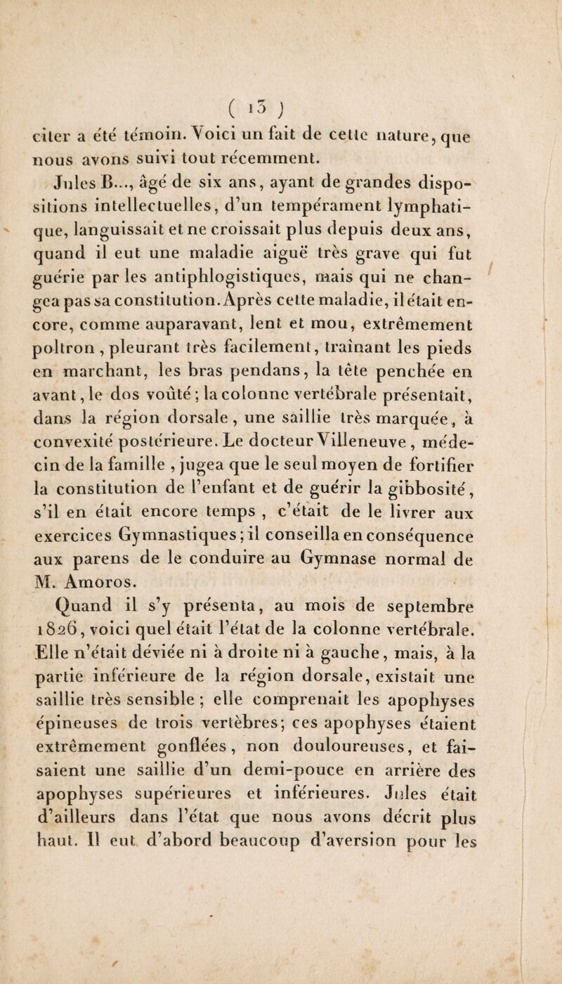 citer a ëtë tëmoin. Voici un fait de celle nature, que nous avons suivi tout rëcemrnent. Jules B..., âgë de six ans, ayant de grandes dispo¬ sitions intellectuelles, d’un ternpërament lymphati¬ que, languissait et ne croissait plus depuis deux ans, quand il eut une maladie aiguë très grave qui fut guërie par les antiphlogistiques, mais qui ne chan¬ gea pas sa constitution. Après cette maladie, il ëtait en¬ core, comme auparavant, lent et mou, extrêmement poltron , pleurant très facilement, traînant les pieds en marchant, les bras pendans, la tête penchëe en avant, le dos voûtë ; la colonne vertébrale présentait, dans la région dorsale, une saillie très marquée, à convexité postérieure. Le docteur Villeneuve , méde¬ cin de la famille , jugea que le seul moyen de fortifier la constitution de l’enfant et de guérir la gibbosité, s’il en était encore temps , c’éfait de le livrer aux exercices Gymnastiques ; il conseilla en conséquence aux parens de le conduire au Gymnase normal de M. Amoros. Quand il s’y présenta, au mois de septembre 1826, voici quel était l’état de la colonne vertébrale. Elle n’était déviée ni à droite ni à gauche, mais, à la partie inférieure de la région dorsale, existait une saillie très sensible ; elle comprenait les apophyses épineuses de trois vertèbres; ces apophyses étaient extrêmement gonflées, non douloureuses, et fai¬ saient une saillie d’un demi-pouce en arrière des apophyses supérieures et inférieures. Jules était d’ailleurs dans l’état que nous avons décrit plus haut. 11 eut d’abord beaucoup d’aversion pour les