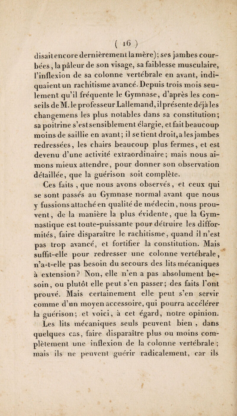 disait encore dernièrement la mère); ses jambes cour- be'es, la pâleur de son visage, sa faiblesse musculaire, l’inflexion de sa colonne vertébrale en avant, indi¬ quaient un rachitisme avance'. Depuis trois mois seu¬ lement qu’il fre'quente le Gymnase, d’après les con¬ seils de M. le professeur Lallemand, il pre'sente déjà les cbangemens les plus notables dans sa constitution; sa poitrine s’est sensiblement élargie, etfaitbeaucoup moins de saillie en avant; il se tient droit, a les jambes redressées, les chairs beaucoup plus fermes, et est devenu d’une activité extraordinaire ; mais nous ai¬ mons mieux attendre, pour donner son observation détaillée, que la guérison soit complète. Ces faits , que nous avons observés, et ceux qui se sont passés au Gymnase normal avant que nous y fussions attaché en qualité de médecin, nous prou¬ vent, de la manière la plus évidente, que la Gym¬ nastique est toute-puissante pour détruire les diffor¬ mités, faire disparaître le rachitisme, quand il n’est pas trop avancé, et fortifier la constitution. Mais suffit-elle pour redresser une colonne vertébrale, n’a-t-eîle pas besoin du secours des lits mécaniques à extension? Non, elle n’en a pas absolument be¬ soin, ou plutôt elle peut s’en passer; des faits Font prouvé. Mais certainement elle peut s’en servir comme d’un moyen accessoire, qui pourra accélérer la guérison; et voici, à cet égard, notre opinion. Les lits mécaniques seuls peuvent bien , dans quelques cas, faire disparaître plus ou moins com¬ plètement une inflexion de la colonne vertébrale ; mais ils ne peuvent guérir radicalement, car ils