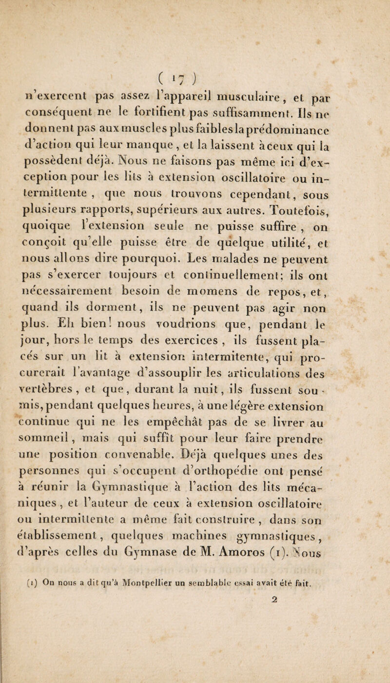 n’exercent pas assez l’appareil musculaire , et par conséquent ne le fortifient pas suffisamment. Ils ne donnent pas aux muscles plus faibles la pre'dominancc d’action qui leur manque , et la laissent àceux qui la possèdent déjà. Nous ne faisons pas même ici d’ex¬ ception pour les lits à extension oscillatoire ou in¬ termittente , que nous trouvons cependant, sous plusieurs rapports, supérieurs aux autres. Toutefois, quoique l’extension seule ne puisse suffire , on conçoit qu’elle puisse être de quelque utilité, et nous allons dire pourquoi. Les malades ne peuvent pas s’exercer toujours et continuellement; ils ont nécessairement besoin de momens de repos, et, quand ils dorment, iis ne peuvent pas agir non plus. Eli bien! nous voudrions que, pendant le jour, hors le temps des exercices , ils fussent pla¬ cés sur un lit à extension intermitente, qui pro¬ curerait l’avantage d’assouplir les articulations des vertèbres, et que, durant la nuit, ils fussent sou¬ mis, pendant quelques heures, à une légère extension continue qui ne les empêchât pas de se livrer au sommeil, mais qui suffît pour leur faire prendre une position convenable. Déjà quelques unes des personnes qui s’occupent d’orthopédie ont pensé à réunir la Gymnastique à l’action des lits méca¬ niques , et l’auteur de ceux à extension oscillatoire ou intermittente a même fait construire , dans son établissement, quelques machines gymnastiques, d’après celles du Gymnase de M. Amoros (i). Nous (i) On nous a dit qu’à Montpellier un semblable essai avait été fait. 2