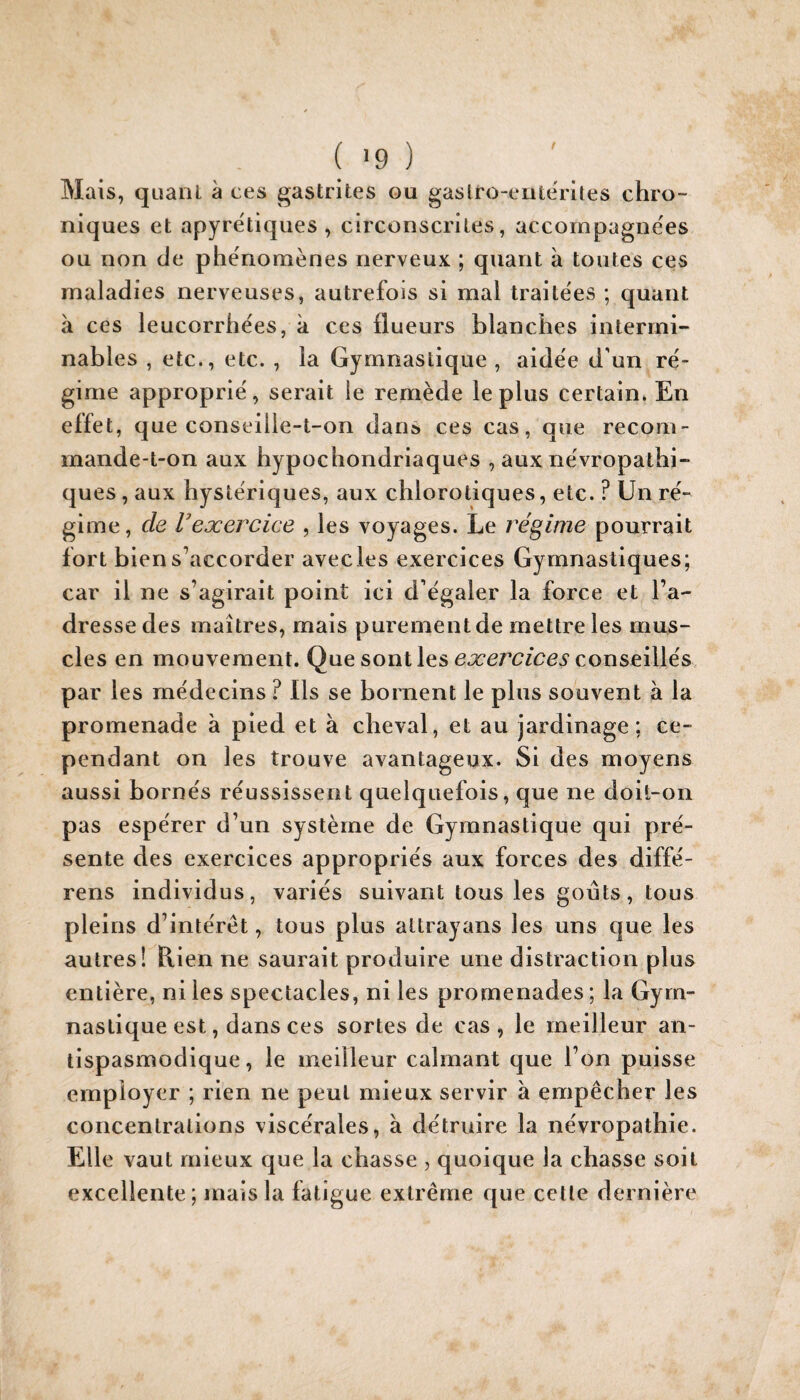 Mais, quanl à ces gastrites ou gasiro-eiiterites chro¬ niques et apyrétiques, circonscrites, accompagnées ou non de phénomènes nerveux ; quant à toutes ces maladies nerveuses, autrefois si mal traite'es ; quant à ces leucorrhées, k ces flueurs blanches intermi¬ nables , etc., etc. , la Gymnastique , aidée d’un ré¬ gime approprié, serait le remède le plus certain. En effet, que conseille-t-on dans ces cas, que recom¬ mande-t-on aux hypochondriaques , aux névropathi¬ ques , aux hystériques, aux chlorotiques, etc. ? Un ré¬ gime , de Vexercice , les voyages. Le régime pourrait fort bien s’accorder avecles exercices Gymnastiques; car il ne s’agirait point ici d’égaler la force et l’a¬ dresse des maîtres, mais purement de mettre les mus¬ cles en mouvement. Que sont les exercices conseillés par les médecins ? Ils se bornent le plus souvent k la promenade k pied et k cheval, et au jardinage; ce¬ pendant on les trouve avantageux. Si des moyens aussi bornés réussissent quelquefois, que ne doit-on pas espérer d’un système de Gymnastique qui pré¬ sente des exercices appropriés aux forces des diffé- rens individus, variés suivant tous les goûts, tous pleins d’intérêt, tous plus altrayans les uns que les autres! B,ien ne saurait produire une distraction plus entière, ni les spectacles, ni les promenades ; la Gym¬ nastique est, dans ces sortes de cas, le meilleur an¬ tispasmodique, le meilleur calmant que l’on puisse employer ; rien ne peut mieux servir k empêcher les concentrations viscérales, k détruire la névropathie. Elle vaut mieux que la chasse , quoique la chasse soit excellente; mais la fatigue extrême que celle dernière