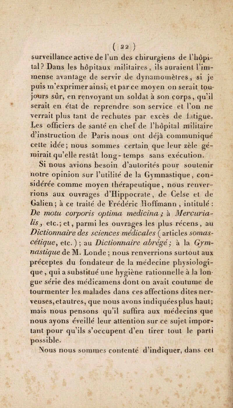 surveillance active de l’un des chirurgiens de i’iiôpi- îal? Dans les hôpitaux înilitaires . ils auraient riin~ mense avantage de servir de dynamomètres , si je puis m’exprimer ainsij et par ce moyen on serait tou¬ jours sûr, en renvoyant un soldat à son corps, qu’il serait en e'iat de reprendre son service et l’on ne verrait plus tant de rechutes par excès de iatigue. Les officiers de santé' en chef de l’hôpital militaire d’instruction de Paris nous ont déjà communiqué cette idée; nous sommes certain que leur zèle gé¬ mirait qu’elle restât long-temps sans exécution. Si nous avions besoin d’autorités pour soutenir notre opinion sur l’utilité de la Gymnastique, con¬ sidérée comme moyen thérapeutique, nous renver¬ rions aux ouvrages d’Hippocrate, de Celse et de Galien; à ce traité de Frédéric Hoffmann , intitulé : De motu corporis optima medicina ; à Mercuria- lis, etc.; et, parmi les ouvrages les plus récens, au Dictionnaire des sciences médicales ( articles somas- cétique^ etc.) ; au Dictionnaire abrégé; à la Gym¬ nastique de M. Loride ; nous renverrions surtout aux préceptes du fondateur de la médecine physiologi¬ que , qui a substitué une hygiène rationnelle à la lon¬ gue série des médicamens dont on avait coutume de tourmenter les malades dans ces affections dites ner¬ veuses, etautres, que nous avons indiquées plus haut; mais nous pensons qu’il suffira aux médecins que nous ayons éveillé leur attention sur ce sujet impor¬ tant pour qu’ils s’occupent d’en tirer tout le parti possible. Nous nous sommes contenté d’indiquer, dans cet