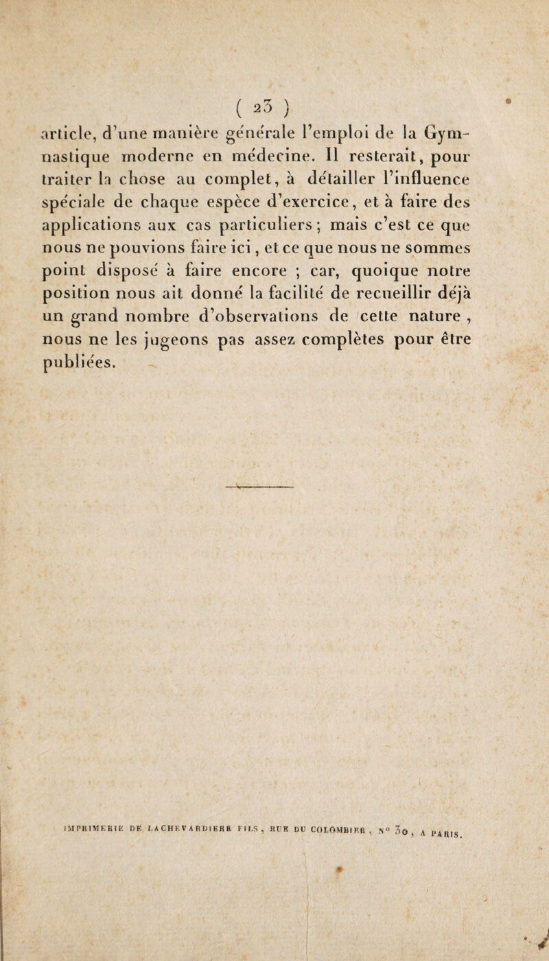 article, d\ine manière ge'ne'rale l’emploi de la Gym¬ nastique moderne en médecine. 11 resterait, pour traiter la chose au complet, à détailler l’influence spéciale de chaque espèce d’exercice, et à faire des applications aux cas particuliers; mais c’est ce que nous ne pouvions faire ici, et ce que nous ne sommes point disposé à faire encore ; car, quoique notre position nous ait donné la facilité de recueillir déjà un grand nombre d’observations de cette nature , nous ne les jugeons pas assez complètes pour être publiées. IMPIUMKHIE DE I, A C HE V A R DI ER E FIES, RUE DU COLOMBIER, .N» no, a PARIS »