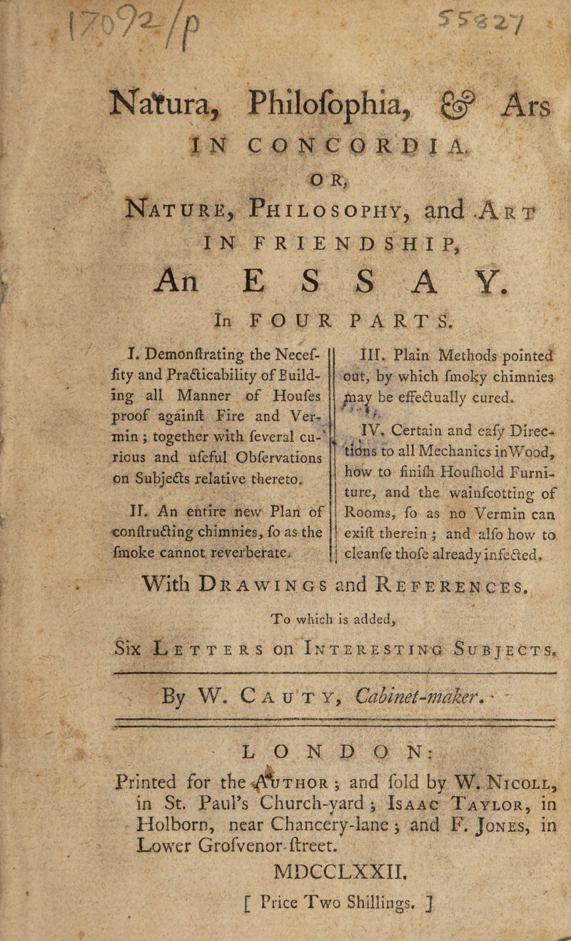 Natura, Philofbphia, ^ Ars IN CONCORDIA. O R, Nature, Philosophy, and Art IN FRIENDSHIP, An ESSAY. In FOUR PARTS. I. Demonftrating the Necef- fity and Practicability of Build¬ ing all Manner of Houfes proof againft Fire and Ver¬ min ; together with feveral cu- ricus and ufeful Obfervations on Subjects relative thereto. IT. An entire new Plan of conltruCting chimnies, fo as the fmoke cannot reverberate. With D RAWINGS III. Plain Methods pointed out, by which fmoky chimnies may be effectually cured.  t, IV. Certain and eafy Direc- 4 * J tions to all Mechanics inWood, how to £niih Houlhold Furni- j ture, and the wainfcotting of j Rooms, fo as no Vermin can I exift therein ; and alfo how to | cleanfe thofe already infeCted. and References. To which is added. Six Letters on Interesting Subjects. By W. C A u t y. Cabinet-maker. * LONDON: Printed for the Author ; and fold by W. Nicoll, in St. Paul’s Church-yard ; Isaac Taylor, in Holborn, near Chancery-lane; and F. Jones, in Lower Grofvenor flreet. MDCCLXXII. [ Price Two Shillings, j