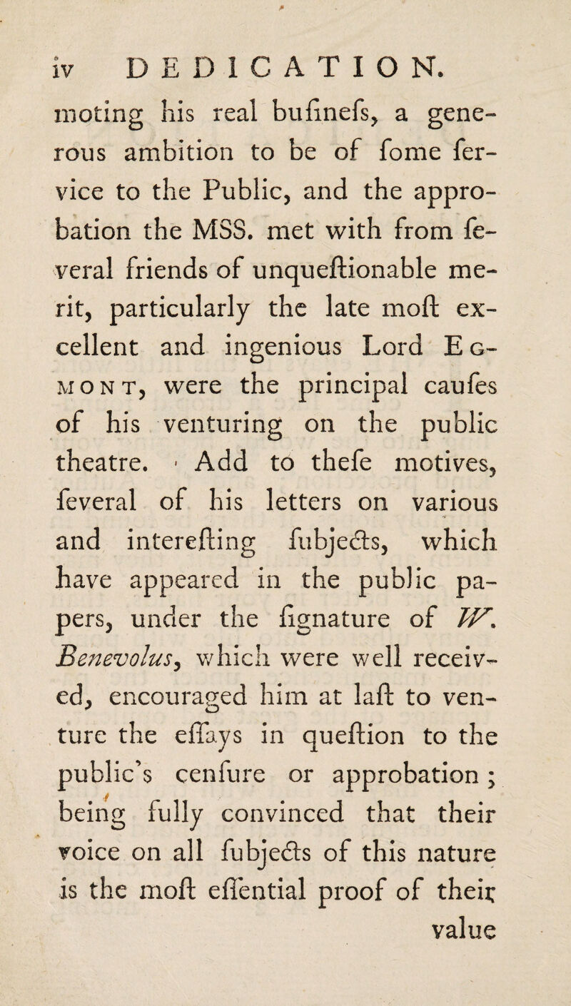 moting his real buEnel's, a gene¬ rous ambition to be of fome fer- vice to the Public, and the appro¬ bation the MSS. met with from fe- veral friends of unqueftionable me¬ rit, particularly the late moll ex¬ cellent and ingenious Lord E g- mont, were the principal caules of his venturing on the public theatre. • Add to thefe motives, feveral of his letters on various and interefting fubje&s, which have appeared in the public pa¬ pers, under the lignature of W. Benevolus, which were well receiv¬ ed, encouraged him at laft to ven- * O ture the effays in queftion to the public’s cenfure or approbation; being fully convinced that their voice on all fubjedls of this nature is the moft eif'ential proof of theii; value
