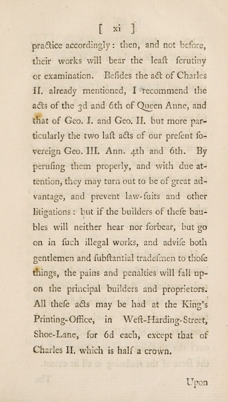 pradlice accordingly: then, and not before, their works will bear the lead fcrutiny J or examination. Eeddes the adt of Charles II. already mentioned, I recommend the adts of the 3d and 6th of Queen Anne, and that of Geo. I. and Geo. II. but more par¬ ticularly the two bft adts of our prefent fo- vereign Geo. III. Ann. 4th and 6th. By 1 perilling them properly, and with due at¬ tention, they may turn out to be of great ad- vantage, and prevent law-fuits and other litigations: but if the builders of thefe bau- bles will neither hear nor forbear, but go on in fuch illegal works, and advife both gentlemen and fubftantial tradesmen to thofe things, the pains and penalties will fall up¬ on the principal builders and proprietors. All thefe adts may be had at the King’s Printing-Office, in Weft-Harding- Street, Shoe-Lane, for 6d each, except that of Charles II. which is half a crown. Upon