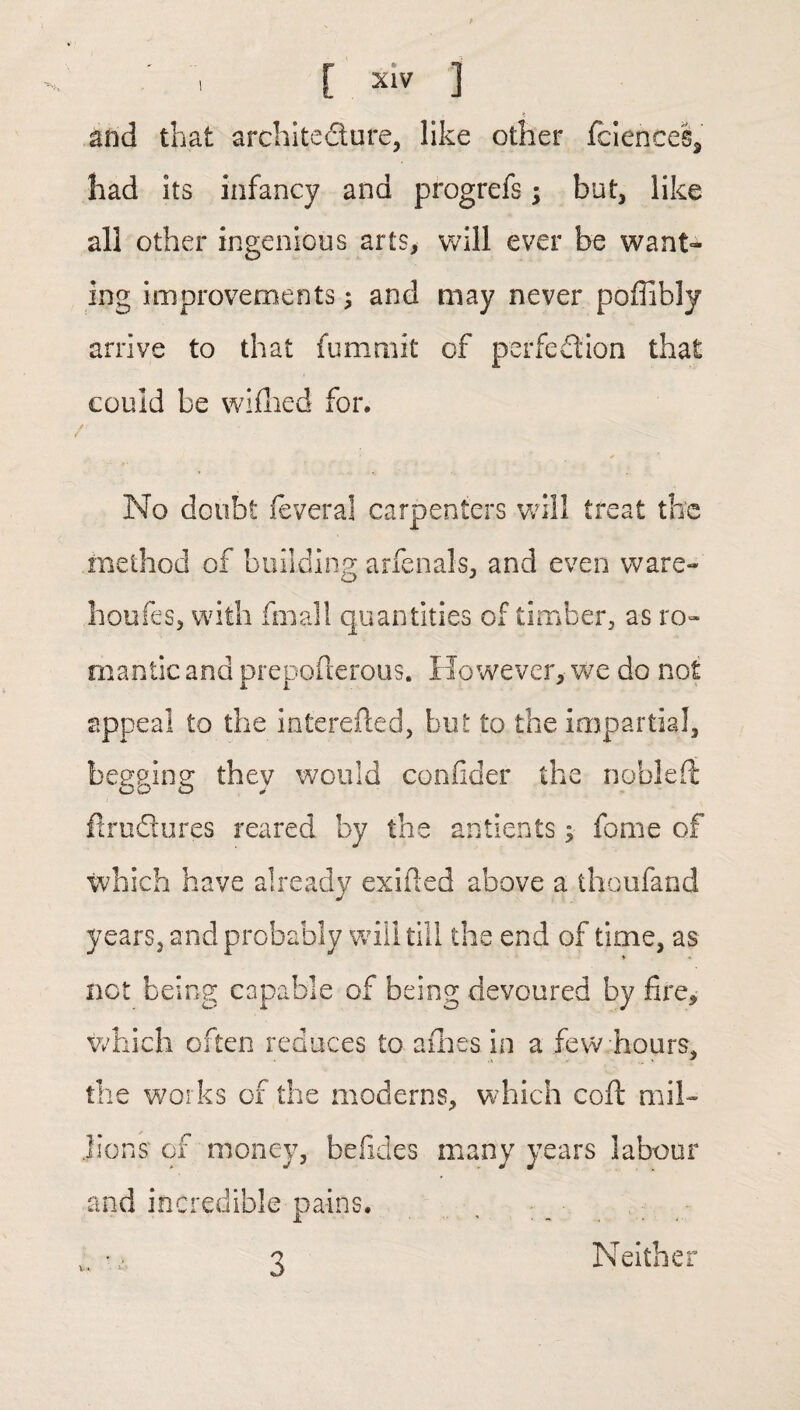 and that architecture, like other fciences, had its infancy and progrefs; but, like all other ingenious arts, will ever be want¬ ing improvements; and may never poffibly arrive to that fummit of perfection that could be wifhed for. No doubt feveral carpenters will treat the method of building arfenals, and even ware- houfes, with fmall quantities of timber, as ro¬ mantic and prepollerous. However, we do not appeal to the mterefted, but to the impartial, bep'Sin2: thev would confider the nobleft oo o J flrudures reared by the antients; fome of which have already exified above a thoufand years, and probably will till the end of time, as not being capable of being devoured by fire, which often reduces to afhes in a few-hours, the works of the moderns, which coft mil¬ lions' of money, befides many years labour and incredible pains. \ • Neither 3