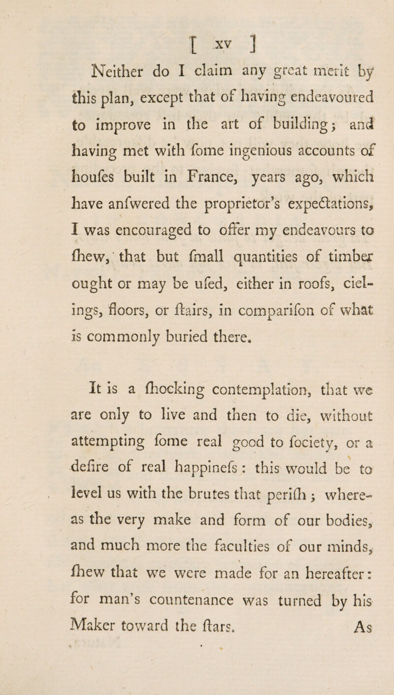 Neither do I claim any great merit by i | this plan, except that of having endeavoured to improve in the art of building; and having met with fome ingenious accounts of houfes built in France, years ago, which have anfwered the proprietor’s expectations, I was encouraged to offer my endeavours to fhew,'that but fmall quantities of timber ought or may be ufed, either in roofs, ciel- ings, floors, or flairs, in comparifon of what is commonly buried there. It is a (hocking contemplation, that we are only to live and then to die, without attempting fome real good to fociety, or a defire of real happinefs: this would be to level us with the brutes that perifh; where¬ as the very make and form of our bodies, and much more the faculties of our minds, t (hew that we were made for an hereafter: for man’s countenance was turned by his Maker toward the ftars. As