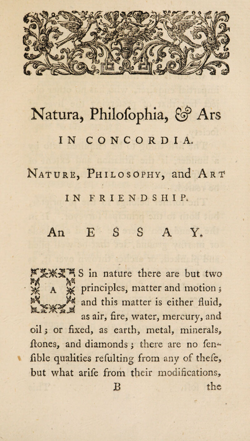 Natura, Philofophia, Ars IN CONCORDIA. Nature, Philosophy, and Art IN FRIENDSHIP. An E S A Y, S in nature there are but two A ^ principles, matter and motion 9 w and matter is either fluid* as air, tire, water, mercury, and oil; or fixed, as earth, metal, minerals* ftones, and diamonds 1 there are no fen- fible qualities refulting from any of thefe* but what arife from their modifications*