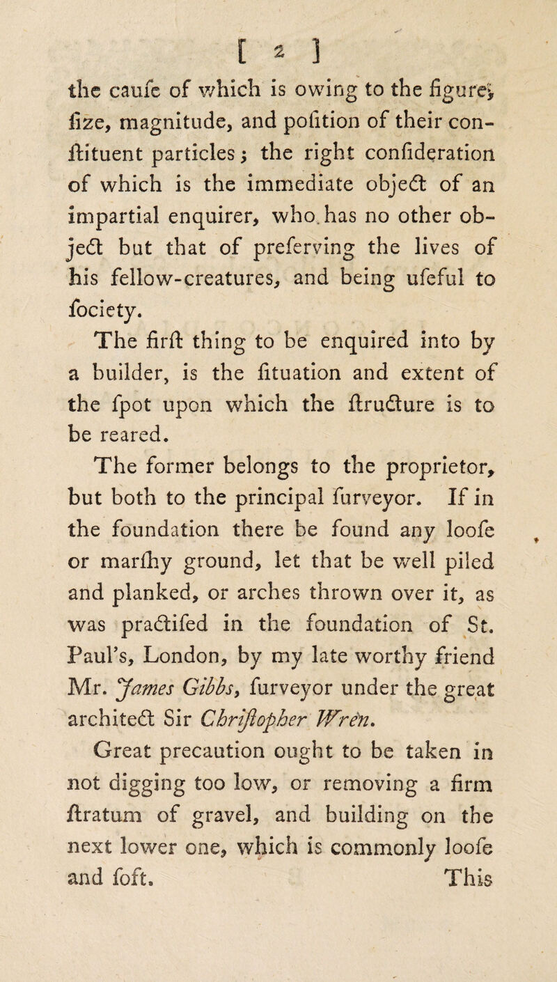 the caufc of which is owing to the figure* fize, magnitude, and potition of their con- ftituent particles; the right consideration of which is the immediate objedt of an impartial enquirer, who has no other ob¬ ject but that of prefemng the lives of his fellow-creatures, and being ufeful to The firfi: thing to be enquired into by a builder, is the fituation and extent of the fpot upon which the ftrufture is to be reared. The former belongs to the proprietor, but both to the principal Surveyor. If in the foundation there be found any loofe or marfhy ground, let that be well piled and planked, or arches thrown over it, as was pradtifed in the foundation of St. Paul's, London, by my late worthy friend Mr. James Gibbs, furveyor under the great architedt Sir Chrijiopher Wren. Great precaution ought to be taken in not digging too low, or removing a firm Stratum of gravel, and building on the next lower one, which is commonly loofe and foft. This