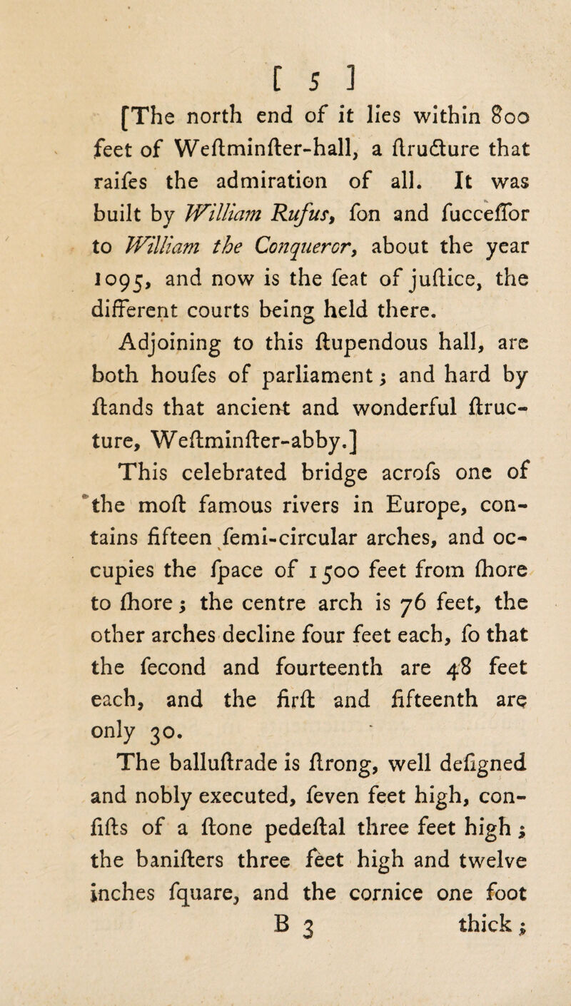 [The north end of it lies within 800 feet of Weftminder-hall, a flrudture that raifes the admiration of all. It was built by William Rufus', fan and fucceffor to William the Conqueror, about the year 1095, anc^ now IS t^ie ^eat °** juftice, the different courts being held there. Adjoining to this ftupendous hall, are both houfes of parliament; and hard by ftands that ancient and wonderful ftruc- ture, Wedminder-abby.] This celebrated bridge acrofs one of the moft famous rivers in Europe, con¬ tains fifteen femi-circular arches, and oc- V cupies the Ipace of 1500 feet from fhore to fhore •, the centre arch is 76 feet, the other arches decline four feet each, fo that the fecond and fourteenth are 48 feet each, and the firffc and fifteenth are only 30. The balluftrade is firong, well defigned and nobly executed, feven feet high, con- fifts of a done pededal three feet high; the baniders three feet high and twelve inches fquare, and the cornice one foot B 3 thick ;