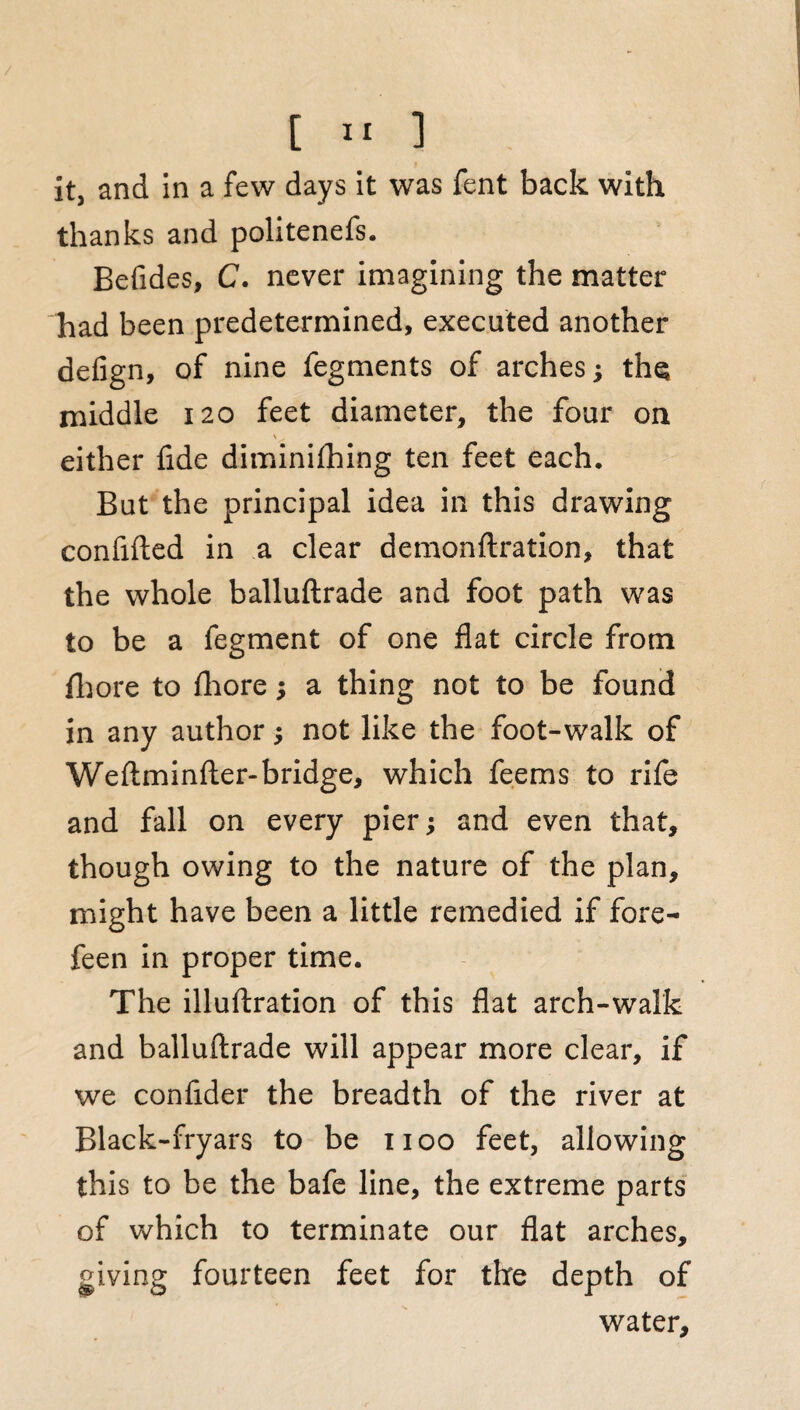 / [ 11 ] it, and in a few days it was fent back with thanks and politenefs. Befides, C. never imagining the matter had been predetermined, executed another defign, of nine fegments of arches; the middle 120 feet diameter, the four on either fide diminifhing ten feet each. But the principal idea in this drawing confided in a clear demonftration, that the whole balluftrade and foot path was to be a fegment of one flat circle from fhore to fhore; a thing not to be found in any author •, not like the foot-walk of Weftminfter-bridge, which feems to rife and fall on every pier-y and even that, though owing to the nature of the plan, might have been a little remedied if fore- feen in proper time. The illuftration of this flat arch-walk and balluftrade will appear more clear, if we confider the breadth of the river at Black-fryars to be 1100 feet, allowing this to be the bafe line, the extreme parts of which to terminate our flat arches, giving fourteen feet for the depth of water.