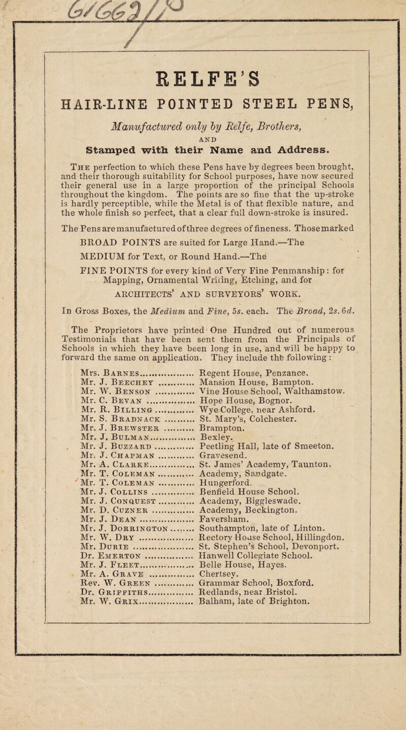 RELFE’S HAIR-LINE POINTED STEEL PENS, Manufactured only by Relfe, Brothers, AND Stamped with their Name and Address. The perfection to which these Pens have by degrees been brought, and their thorough suitability for School purposes, have now secured their general use in a large proportion of the principal Schools throughout the kingdom. The points are so fine that the up-stroke is hardly perceptible, while the Metal is of that flexible nature, and the whole finish so perfect, that a clear full down-stroke is insured. The Pensaremanufacturedofthree degrees of fineness. Thosemarked BROAD POINTS are suited for Large Hand.—The MEDIUM for Text, or Round Hand.—The FINE POINTS for every kind of Very Fine Penmanship : for Mapping, Ornamental Writing, Etching, and for ARCHITECTS’ AND surveyors’ WORK. In Gross Boxes, the Medium and Fine, 5s. each. Tht Broad, 2s. 6d. The Proprietors have printed One Hundred out of numerous Testimonials that have been sent them from the Principals of Schools in which they have been long in use, and will be happy to forward the same on application. They include the following : Mrs. Barnes. Regent House, Penzance. Mr. J. Beechey . Mansion House, Bampton. Mr. W. Benson . Vine House School, Walthamstow. Mr. C. Bevan . Hope House, Bognor. Mr. R. Billing. Wye College, near Ashford. Mr. S. Buadnack . St. Mary’s, Colchester. Mr. J. Brewster . Brampton. Mr. J. Bulman. Bexley. Mr. J. Buzz ard. Peetling Hall, late of Smeeton. Mr. J. Chapman . Gravesend. Mr. A. Clarke. St. James’ Academy, Taunton. Mr. T. Coleman. Academy, Sandgate. 'Mr. T. Coleman . Hungerford. Mr. J. Collins . Benfield House School. Mr. J. Conquest. Academy, Biggleswade. Mr. D. Cuzner ... Academy, Beckington. Mr. J. Dean. Faversham. Mr. J. Dorrington. Southampton, late of Linton. Mr. W. Dry . Rectory House School, Hillingdon. Mr. Durie . St. Stephen’s School, Devonport. Dr. Emerton . Hanwell Collegiate School. Mr. J. Fleet. Belle House, Hayes. Mr. A. Grave . Chertsey. Rev. W. Green . Grammar School, Boxford. Dr. Griefiths. Redlands, near Bristol. Mr. W. Grix. Balham, late of Brighton.