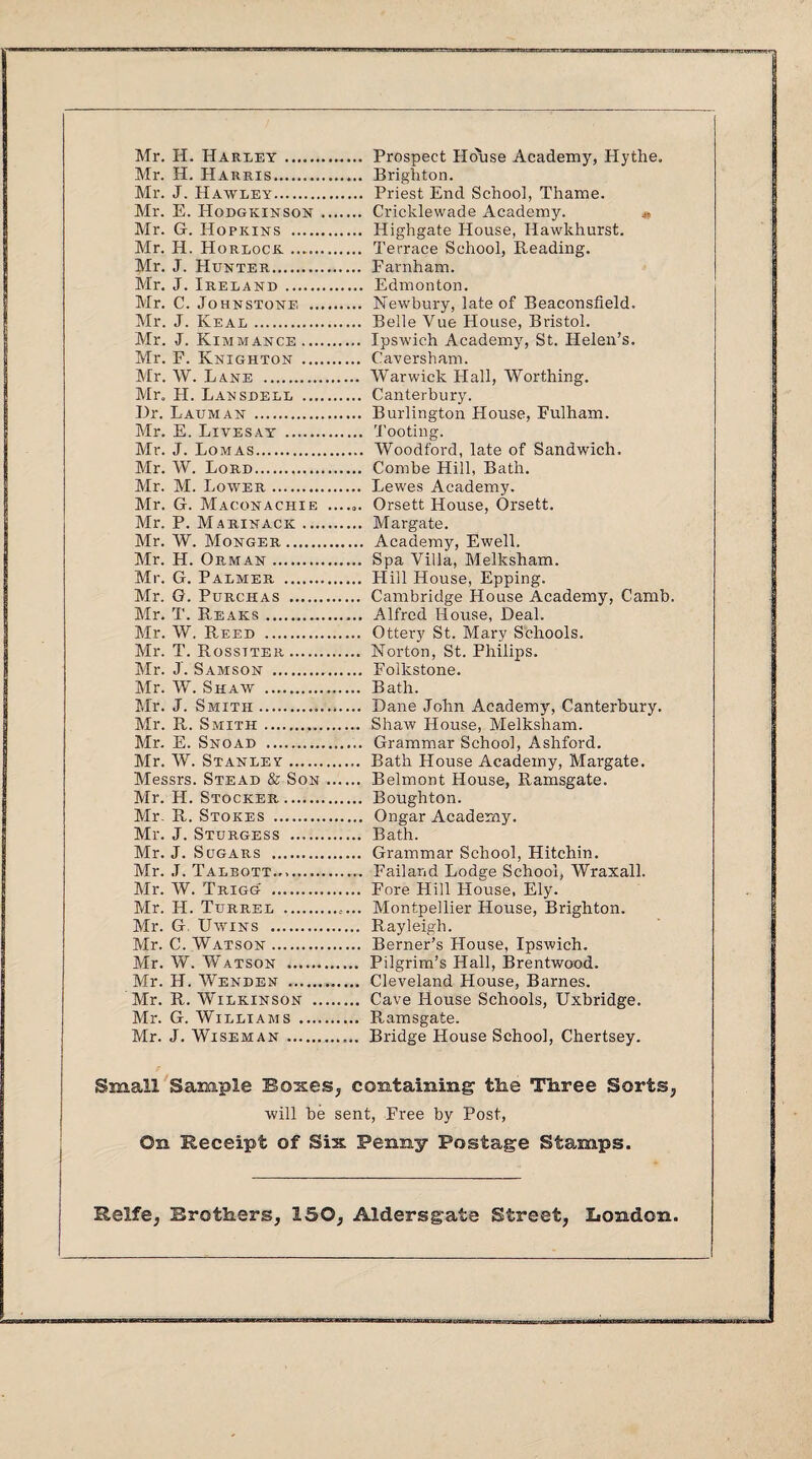 Mr. H. Harley. Mr. H. Harris. Mr. J. Hawley. Mr. E. Hodgkinson . Mr. G. Hopkins . Mr. H. Horlock. Mr. J. Hunter. Mr. J. Ireland. Mr. C. Johnstone . Mr. J. Real. Mr. J. Kimmance. Mr. F. Knighton . Mr. W. Lane . Mr. H. Lanshell . Hr. Lauman . Mr. E. Livesay . Mr. J. Lomas. Mr. W. Lord. Mr. M. Lower. Mr. G. Maconachie ...... Mr, P. Marinacic. Mr. W. Monger. Mr. H. Oeman. Mr. G. Palmer . Mr. G. Purchas . Mr. T. Rears. Mr. W. Reed . Mr. T. Rosstter. Mr. J. Samson . Mr. W. Shaw . Mr. J. Smith. Mr. R. Smith. Mr. E. Snoad . Mr. W. Stanley.. Messrs. Stead & Son. Mr. H. Stocker. Mr. R. Stokes . Mr. J. Sturgess . Mr. J. Sugars . Mr. J. Talbott... Mr. W. Trigg .. Mr. H. Turrel .. Mr. G Uwins . Mr. C. Watson. Mr. W. Watson . Mr. H. Wenden . Mr. R. Wilkinson . Mr. G. Williams . Mr. J. Wiseman .. Prospect Ho'use Academy, Hythe, Brighton. Priest End School, Thame. Cricklewade Academy. Highgate House, Hawkhurst. Terrace School, Reading. Farnham. Edmonton. Newbury, late of Beaconsfield. Belle Vue House, Bristol. Ipswich Academy, St. Helen’s. Caversham. Warwick Hall, Worthing. Canterbury. Burlington House, Fulham. Tooting. Woodford, late of Sandwich. Combe Hill, Bath. Lewes Academy. Orsett House, Orsett. Margate. Academy, Ewell. Spa Villa, Melksham. Hill House, Epping. Cambridge House Academy, Camb. Alfred House, Heal. Ottery St. Mary Schools. Norton, St. Philips. Folkstone. Bath. Bane John Academy, Canterbury. Shaw House, Melksham. Grammar School, Ashford. Bath House Academy, Margate. Belmont House, Ramsgate. Boughton. Ongar Academy. Bath. Grammar School, Hitchin. Failand Lodge School, Wraxall. Fore Hill House, Ely. Montpellier House, Brighton. Rayleigh. Berner’s House, Ipswich. Pilgrim’s Hall, Brentwood. Cleveland House, Barnes. Cave House Schools, Uxbridge. Ramsgate. Bridge House School, Chertsey. Small Sample Boxes, containing the Three Sorts., will be sent, Free by Post, On Receipt of Six Penny Postage Stamps.