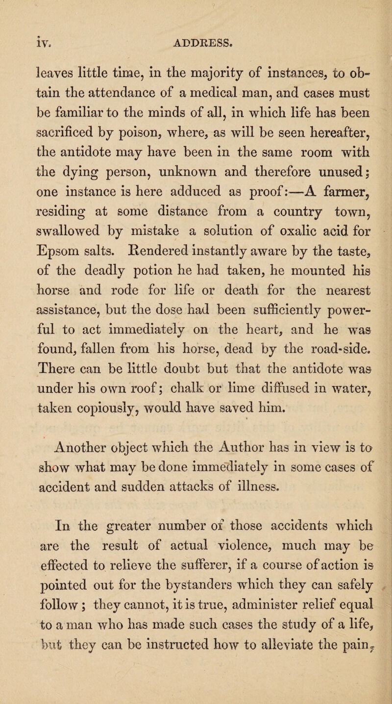 leaves little time, in the majority of instances, to ob¬ tain the attendance of a medical man, and cases must be familiar to the minds of all, in which life has been sacrificed by poison, where, as will be seen hereafter, the antidote may have been in the same room with the dying person, unknown and therefore unused; one instance is here adduced as proof:—A farmer, residing at some distance from a country town, swallowed by mistake a solution of oxalic acid for Epsom salts. Rendered instantly aware by the taste, of the deadly potion he had taken, he mounted his horse and rode for life or death for the nearest assistance, but the dose had been sufficiently power¬ ful to act immediately on the heart, and he was found, fallen from his horse, dead by the road-side. There can be little doubt but that the antidote was under his own roof; chalk or lime diffused in water, taken copiously, would have saved him. Another object which the Author has in view is to show what may be done immediately in some cases of accident and sudden attacks of illness. In the greater number of those accidents which are the result of actual violence, much may be effected to relieve the sufferer, if a course of action is pointed out for the bystanders which they can safely follow ; they cannot, it is true, administer relief equal to a man who has made such cases the study of a life, but they can be instructed how to alleviate the pain,,